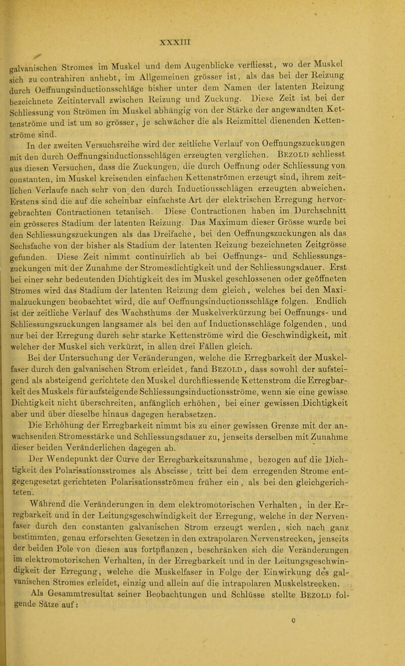 galvanischen Stromes im Muskel und dem Augenblicke verfliegst, wo der Muskel sich zu contrahiren anhebt, im Allgemeinen grösser ist, als das bei der Heizung durch Oeffnungsinductionsschläge bisher unter dem Namen der latenten Reizung bezeichnete Zeitintervall zwischen Heizung und Zuckung. Diese Zeit ist bei der Schliessung von Strömen im Muskel abhängig von der Stärke der angewandten Ket- tenströme und ist um so grösser, je schwächer die als Reizmittel dienenden Ketten- strönie sind. In der zweiten Versuchsreihe wird der zeitliche Verlauf von Oeffnungszuckungen mit den durch Oelfnungsinductionssclilägen erzeugten verglichen. Bezold schliesst aus diesen Versuchen, dass die Zuckungen, die durch Oeffnung oder Schliessung von Constanten, im Muskel kreisenden einfachen Kettenströmen erzeugt sind, ihrem zeit- lichen Verlaufe nach sehr von den durch Inductiousschlägen erzeugten abweichen. Erstens sind die auf die scheinbar einfachste Ai-t der elektrischen Erregung hervor- gebrachten Contractionen tetanisch. Diese Contractionen haben im Durchschnitt ein grösseres Stadium der latenten Reizung. Das Maximum dieser Grösse wurde bei den Schliessungszuckungen als das Dreifache, bei den Oeffnungszuckungen als das Sechsfache von der bisher als Stadium der latenten Reizung bezeichneten Zeitgrösse gefunden. Diese Zeit nimmt continuirlich ab bei üeffnungs- und Schliessungs- zuckungen mit der Zunahme der Stromesdichtigkeit und der Schliessungsdauer. Erst bei einer sehr bedeutenden Dichtigkeit des im Muskel geschlossenen oder geöffneten Stromes wird das Stadium der latenten Reizung dem gleich, welches bei den Maxi- malzuckungen beobachtet wird, die auf Oeffnungsinductionsschläge folgen. Endlich ist der zeitliche Verlauf des Wachsthums der Muskelverkürzung bei Oeffnungs- und Schliessungszuckungen langsamer als bei den auf Inductionsschläge folgenden, und nur bei der Erregung durch sehr starke Kettenströme wird die Geschwindigkeit, mit welcher der Muskel sich verkürzt, in allen drei Fällen gleich. Bei der Untersuchung der Veränderungen, welche die Erregbarkeit der Muskel- faser durch den galvanischen Strom erleidet, fand Bezold , dass sowohl der aufstei- gend als absteigend gerichtete den Muskel durchfliessende Kettenstrom die Erregbar- keit des Muskels für aufsteigende Schliessungsinductionsströme, wenn sie eine gewisse Dichtigkeit nicht überschreiten, anfänglich erhöhen, bei einer gewissen Dichtigkeit aber und über dieselbe hinaus dagegen herabsetzen. Die Erhöhung der Erregbarkeit nimmt bis zu einer gewissen Grenze mit der an- wachsenden Stromesstärke und Schliessungsdauer zu, jenseits derselben mit Zunahme dieser beiden Veränderlichen dagegen ab. Der Wendepunkt der Curve der Erregbarkeitszunahme, bezogen auf die Dich- tigkeit des Polarisationsstromes als Abscisse, tritt bei dem ei-regenden Strome ent- gegengesetzt gerichteten Polarisationsströmen früher ein , als bei den gleichgerich- teten. Während die Veränderungen in dem elektromotorischen Verhalten , in der Er- regbarkeit und in der Leitungsgeschwindigkeit der Erregung, welche in der Nerven- faser durch den constanten galvanischen Strom erzeugt werden, sich nach ganz bestimmten, genau erforschten Gesetzen in den extrapolaren Nervenstrecken, jenseits der beiden Pole von diesen aus fortpflanzen, beschränken sich die Veränderungen im elektromotorischen Verhalten, in der Erregbarkeit und in der Leitungsgeschwin- digkeit der Erregung, welche die Muskelfaser in Folge der Einwirkung de*s gal- vanischen Stromes erleidet, einzig und allein auf die intrapolaren Muskelstrecken. Als Gesammtresultat seiner Beobachtungen und Schlüsse stellte Bezold fol- gende Sätze auf: c