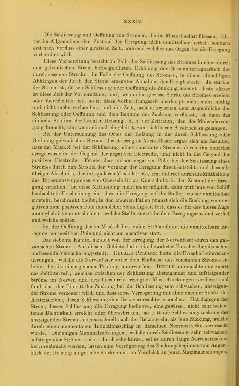 xxxrv Die Schliessung und Oeffnung von Strömen, die im Muskel selbst fliessen , füh- ren im Allgemeinen den Zustand der Erregung nicht unmittelbar herbei, sondern erst nach Verfluss einer gewissen Zelt, während welcher das Organ für die Erregung vorbereitet wird. Diese Vorbereitung besteht im Falle der Schliessung des Stromes in einer durch den galvanischen Strom herbeigeführten Erhöhung der Gesammterregbarkeit der durchttossenen Strecke, im Falle der Oeffnung des Stromi'S, in einem allmähligen Abklingen der durch den Strom erzeugten Abnahme der Erregbarkeit. Je stärker der Strom ist, dessen Schliessung oder Oeffnung die Zuckung erzeugt, desto kürzer ist diese Zeit der Vorbereitung, und, wenn eine gewisse Stärke des Stromes erreicht oder überschritten ist, so ist diese Vorbereitungszeit überhaupt nicht mehr nöthig und nicht mehr vorhanden, und die Zeit, welclie zwischen dem Augenblicke der Schliessung oder Oeffnung und dem Beginne der Zuckung verfliesst, ist dann das einfache Stadium der latenten Reizung, d. h. der Zeitraum, den der Molecularvor- gang braucht, um, wenn einmal eingeleitet, zum sichtbaren Ausdruck zu gelangen. Bei der Untersuchung des Ortes der Reizung in der durch Schliessung oder Oeffnung galvanischer Ströme direct erregten Muskelfaser ergab sich als Resultat, dass der Muskel bei der Schliessung eines coustanten Stromes durch ihn zunächst erregt werde in der Gegend der negativen Electrode, und nicht in der Gegend der Ijositiven Electrode. Ferner, dass nur am negativen Pole, bei der Schliessung eines Stromes durch den Muskel der Vorgang der Erregung direct entsteht, und dass alle übrigen Abschnitte der intrapolaren Muskelstrecke erst indirect durch die Mittheilung des Erregungsvorganges von Querschnitt zu Querschnitt in den Zustand der Erre- gung verfallen. Ist diese Mittheilung nicht mehr möglich, dann tritt jene von Schiff beobachtete Erscheinung ein, dass die Erregung auf die Stelle, wo sie unmittelbar entsteht, beschränkt bleibt; in den anderen Fällen pflanzt sich die Zuckung vom ne- gativen zum positiven Pole mit solcher Schnelligkeit fort, dass es für das blosse Auge unmöglich ist zu entscheiden, welche Stelle zuerst in den Erregungszustand verfiel und welche später. Bei der Oeffnung der im Muskel fiiessenden Ströme findet die unmittelbare Er- regung am positiven Pole und nicht am negativen statt. Das siebente Kapitel handelt von der Erregung der Nervenfaser durch den gal- vanischen Strom. Auf diesem Gebiete hatte ein bewährter Forscher bereits schon umfassende Versuche angestellt. Eduard Pflüger hatte die Erregbarkeitsverän- derungen, welche die Nervenfaser unter dem Einflüsse des constanten Stromes er- leidet, bereits einer genauen Prüfung unterworfen. Bezold untersuchte nun zuerst das Zeitintervall, welches zwischen der Schliessung absteigender und aufsteigender Ströme im Nerven und den hierdurch erzeugten Muskelzuckungen verfliesst und fand, dass der Eintritt der Zuckung bei der Schliessung sehr schwacher, absteigen- der Ströme verzögert wird, und dass diese Verzögerung mit abnehmender Stärke der Kettenströme, deren Schliessung den Reiz verursachte, erwächst. Hat dagegen der Strom, dessen Schliessung die Erregung bedingte, eine gewisse, nicht sehr bedeu- tende Dichtigkeit erreicht oder überschritten, so tritt die Schliessungszuckung des absteigenden Stromes ebenso schnell nach der Reizung ein, als jene Zuckung, welche durch einen momentanen Inductionsschlag in derselben Nervenstrecke verursacht wurde. Diejenigen Maximalzuckungen, welche durch Schliessung sehr schwacher, aufsteigender Ströme, sei es durch sehr kurze, sei es durch lange Nervenstrecken, hervorgebracht werden, lassen eine Verzögerung des Zuckinigsbeginnes vom Augen- blick der Reizung au gerechnet erkennen, im Vergleich zu jenen Maximalzuckungen,