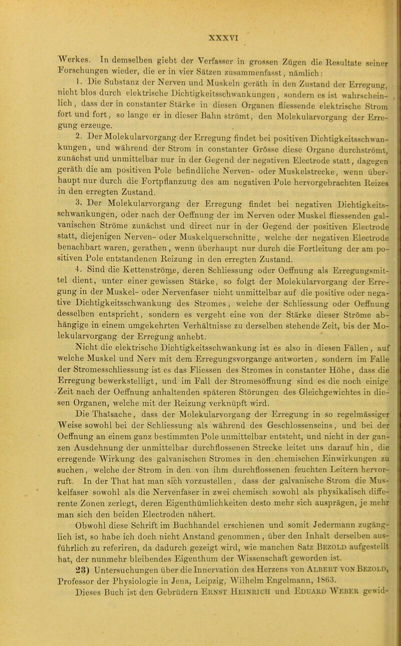 Werkes. In demselben giebt der Verfasser in grossen Zügen die Resultate seiner Forschungen wieder, die er in vier Sätzen zusammenfasst, nämlich: 1. Die Substanz der Nerven und Muskeln geräth in den Zustand der Erregung, nicht blos durch elektrische Dichtigkeitsschwankungen, sondern es ist wahrschein- lich , dass der in constanter Stärke in diesen Organen fliessende elektrische Strom fort und fort, so lange er in dieser Bahn strömt, den Molekularvorgang der Erre- gung erzeuge. 2. Der Molekularvorgang der Erregung findet bei positiven Dichtigkeitsschwan- kungen , und während der Strom in constanter Grösse diese Organe durchströmt, zunächst und unmittelbar nur in der Gegend der negativen Electrode statt, dagegen geräth die am positiven Pole befindliche Nerven- oder Muskelstrecke, wenn über- haupt nur durch die Fortpflanzung des am negativen Pole hervorgebrachten Reizes in den erregten Zustand. 3. Der Molekularvorgang der Erregung findet bei negativen Dichtigkeits- schwankungen, oder nach der Oeflfnung der im Nerven oder Muskel fliessenden gal- vanischen Ströme zunächiät und direct nur in der Gegend der positiven Electrode statt, diejenigen Nerven- oder Muskelquerschnitte, welche der negativen Electrode benachbart waren, gerathen, wenn überhaupt nur durch die Fortleitung der am po- sitiven Pole entstandenen Reizung in den erregten Zustand. 4. Sind die Kettenströme, deren Schliessung oder Oeffnung als Erregung.smit- tel dient, unter einer gewissen Stärke, so folgt der Molekularvorgang der Erre- gung in der Muskel- oder Nervenfaser nicht unmittelbar auf die positive oder nega- tive Dichtigkeitsschwankung des Stromes , welche der Schliessung oder Oefi'nung desselben entspricht, sondern es vergeht eine von der Stärke dieser Ströme ab- hängige in einem umgekehrten Verhältnisse zu derselben stehende Zeit, bis der Mo- lekularvorgang der Erregung anhebt. Nicht die elektrische Dichtigkeitsschwankung ist es also in diesen Fällen, auf welche Muskel und Nerv mit dem Erregungsvorgange antworten, sondern im Falle der Stromesschliessung ist es das Fliessen des Stromes in constanter Höhe, dass die Erregung bewerkstelligt, und im Fall der Stromesöff'nung sind es die noch einige • Zeit nach der OefTnung anhaltenden späteren Störungen des Gleichgewichtes in die- sen Organen, welche mit der Reizung verknüpft wird. Die Thatsache, dass der Molekularvorgang der Erregung in so regelmässiger V^'^eise sowohl bei der Schliessung als während des Geschlossenseins, und bei der Oefi'nung an einem ganz bestimmten Pole unmittelbar entsteht, und nicht in der gan- zen Ausdehnung der unmittelbar duvchflossenen Strecke leitet uns darauf hin, die erregende Wirkung des galvanischen Stromes in den chemischen Einwirkungen zu suchen, welche der Strom in den von ihm durchflossenen feuchten Leitern hervor- ruft. In der That hat man sich vorzustellen , dass der galvanische Strom die Mus- kelfaser sowohl als die Nervenfaser in zwei chemisch sowohl als physikalisch diffe- rente Zonen zerlegt, deren Eigenthüralichkeiten desto mehr sich ausprägen, je mehr man sich den beiden Electroden nähert. Obwohl diese Schrift im Buchhandel erschienen und somit Jedermann zugäng- lich ist, so habe ich doch nicht Anstand genommen, über den Inhalt derselben aus- führlich zu referiren, da dadurch gezeigt wird, wie manchen Satz Bezold aufgestellt hat, der nunmehr bleibendes Eigenthum der Wissenschaft geworden ist. 23) Untersuchungen über die Innervation des Herzens von Albeut von Bezold, Professor der Physiologie in Jena, Leipzig, Wilhelm Engelmann, 1863. Dieses Buch ist den Gebrüdern EuNST Heinrich und Eduakd Webek gewid-