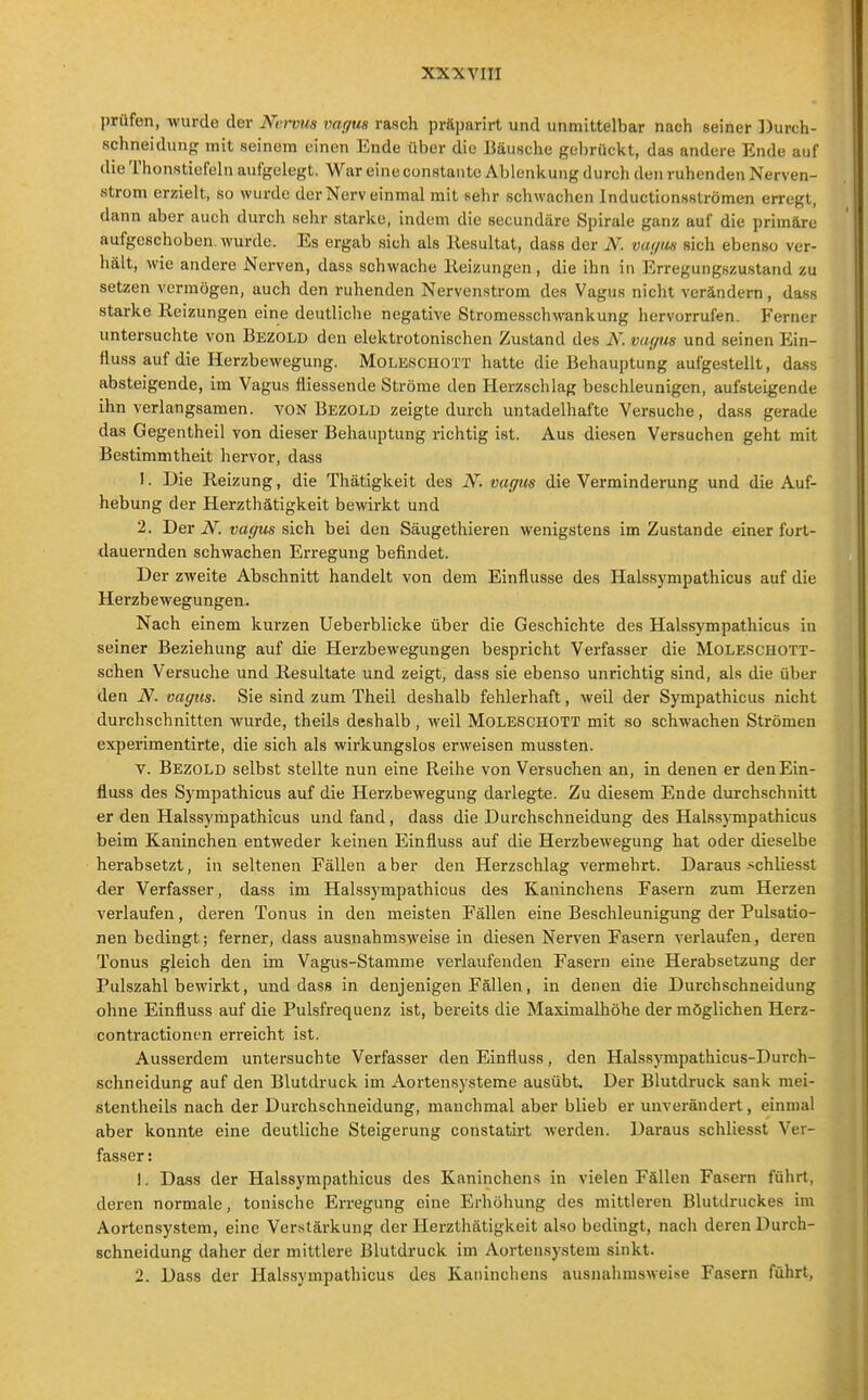 prüfen, wurde der Ni;)-vv,s vagus rasch präparirt und unmittelbar nach seiner Durch- schneidunj,' mit seinem einen Ende über die Bäusche gebrückt, das andere Ende auf die Thunsticfeln aufgelegt. War eine constante Ablenkung durch den ruhenden Nerven- strom erzielt, so wurde der Nerv einmal mit sehr schwachen Inductionsströmen erregt, dann aber auch durch sehr starke, indem die secundäre Spirale ganz auf die primäre aufgeschoben, wurde. Es ergab sich als Resultat, dass der N. var/im sich ebenso ver- hält, wie andere Nerven, dass schwache Heizungen, die ihn in Erregungszustand zu setzen vermögen, auch den ruhenden Nervenstrom des Vagus nicht verändern, dass starke Heizungen eine deutliche negative Stromesschwankung hervorrufen. Ferner untersuchte von Bezold den elektrotonischen Zustand des N. vaf/us und seinen Ein- flussauf die Herzbewegung. Moleschott hatte die Behauptung aufgestellt, dass absteigende, im Vagus fliessende Ströme den Herzschlag beschleunigen, aufsteigende ihn verlangsamen, von Bezold zeigte durch untadelhafte Versuche, dass gerade das Gegentheil von dieser Behauptung richtig ist. Aus diesen Versuchen geht mit Bestimmtheit hervor, dass 1. Die Reizung, die Thätigkeit des N. var/its die Verminderung und die Auf- hebung der Herzthätigkeit bewirkt und 2. Der N. vagus sich bei den Säugethieren wenigstens im Zustande einer fort- dauernden schwachen Erregung befindet. Der zweite Abschnitt handelt von dem Einflüsse des Halssympathicus auf die Herzbewegungen. Nach einem kurzen Ueberblicke über die Geschichte des Halssympathicus in seiner Beziehung auf die Herzbewegungen bespricht Verfasser die Moleschott- schen Versuche und Resultate und zeigt, dass sie ebenso unrichtig sind, als die über den N. vagus. Sie sind zum Theil deshalb fehlerhaft, weil der Sympathicus nicht durchschnitten wurde, theils deshalb, weil MoLEScnoTT mit so schwachen Strömen experimentirte, die sieh als wirkungslos erweisen mussten. V. Bezold selbst stellte nun eine Reihe von Versuchen an, in denen er denEin- fluss des Sympathicus auf die Herzbewegung darlegte. Zu diesem Ende durchschnitt er den Halssympathicus und fand, dass die Durchschneidung des Halssympathicus beim Kaninchen entweder keinen Einfluss auf die Herzbewegung hat oder dieselbe herabsetzt, in seltenen Fällen a ber den Herzschlag vermehrt. Daraus schliesst der Verfasser, dass im Halssympathicus des Kaninchens Fasern zum Herzen verlaufen, deren Tonus in den meisten Fällen eine Beschleunigung der Pulsatio- nen bedingt; ferner, dass ausnahmsweise in diesen Nerven Fasern verlaufen, deren Tonus gleich den im Vagus-Stamme verlaufenden Fasern eine Herabsetzung der Pulszahl bewirkt, und dass in denjenigen Fällen, in denen die Durchschneidung ohne Einfluss auf die Pulsfrequenz ist, bereits die Maximalhöhe der möglichen Herz- contractionen erreicht ist. Ausserdem untersuchte Verfasser den Einfluss, den Halssympathicus-Durch- schneidung auf den Blutdruck im Aortensysteme ausübt. Der Blutdruck sank mei- stentheils nach der Durchschneidung, manchmal aber blieb er unverändert, einmal aber konnte eine deutliche Steigerung constatii-t Averden. Daraus schliesst Ver- fasser : 1. Dass der Halssympathicus des Kaninchens in vielen Fällen Fasern führt, deren normale, tonische Erregung eine Erhöhung des mittleren Blutdruckes im Aortensystem, eine Verstärkung der Herzthätigkeit also bedingt, nach deren Durch- schneidung daher der mittlere Blutdruck im Aortensystem sinkt. 2. Dass der Halssympathicus des Kaninchens ausnahmswei.se Fasern führt,