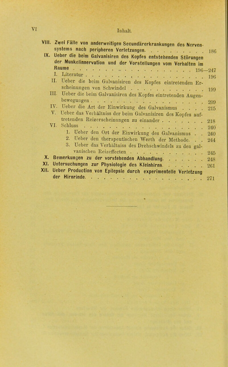 VIII. Zwei Fälle von anderweitigen Secundärerkrankungen des Nerven- systems nach peripheren Verletzungen. 186 IX. Ueber die beim Galvanisiren des Kopfes entstehenden Störungen der iVluskelinnervation und der Vorstellungen vom Verhalten im Räume l%-247 I. Literatur jgg II. Ueber die beim Galvanisiren des Kopfes eintretenden Er- scheinungen von Schwindel I99 III. Ueber die beim Galvanisiren des Kopfes eintretenden Augen- bewegungen 209 IV. Ueber die Art der Einwirkung des Galvanismus .... 215 V. Ueber das Verhältniss der beim Galvanisiren des Kopfes auf- tretenden Reizerscheinungen zu einander 218 VI. Schluss 240 1. Ueber den Ort der Einwirkung des Galvanismus . . 240 2. Ueber den therapeutischen Werth der Methode. . , 244 3. Ueber das Verhältniss des Drehschwindels zu den gal- vanischen Reizeffecten 245 X. Bemerkungen zu der vorstehenden Abhandlung 248 XI. Untersuchungen zur Physiologie des Kleinhirns 261 XII. Ueber Production von Epilepsie durch experimentelle Verletzung der Hirnrinde 271