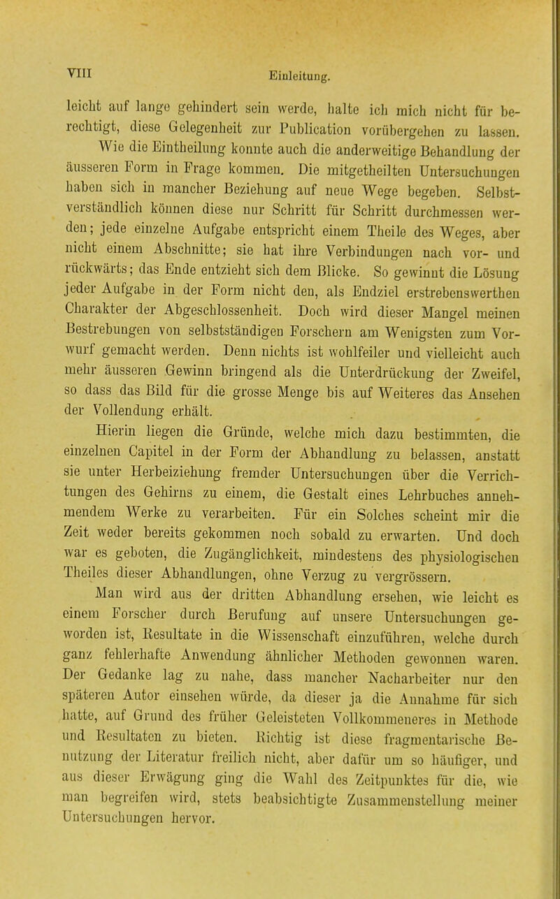 leicht auf lange gehindert sein werde, halte ich mich nicht für be- rechtigt, diese Gelegenheit zur Publication vorübergehen zu lassen. Wie die Eintheilung konnte auch die anderweitige Behandlung der äusseren Form in Frage kommen. Die mitgetheilten Untersuchungen haben sich in mancher Beziehung auf neue Wege begeben. Selbst- verständlich können diese nur Schritt für Schritt durchmessen wer- den; jede einzelne Aufgabe entspricht einem Thcile des Weges, aber nicht einem Abschnitte; sie hat ihre Verbindungen nach vor- und rückwärts; das Ende entzieht sich dem Blicke. So gewinnt die Lösung jeder Aufgabe in der Form nicht den, als Endziel erstrebenswerthen Charakter der Abgeschlossenheit. Doch wird dieser Mangel meinen Bestrebungen von selbstständigen Forschern am Wenigsten zum Vor- wurf gemacht werden. Denn nichts ist wohlfeiler und vielleicht auch mehr äusseren Gewinn bringend als die Unterdrückung der Zweifel, so dass das Bild für die grosse Menge bis auf Weiteres das Ansehen der Vollendung erhält. Hierin liegen die Gründe, welche mich dazu bestimmten, die einzelnen Capitel in der Form der Abhandlung zu belassen, anstatt sie unter Herbeiziehung fremder Untersuchungen über die Verrich- tungen des Gehirns zu einem, die Gestalt eines Lehrbuches anneh- mendem Werke zu verarbeiten. Für ein Solches scheint mir die Zeit weder bereits gekommen noch sobald zu erwarten. Und doch war es geboten, die Zugänglichkeit, mindestens des physiologischen Theiles dieser Abhandlungen, ohne Verzug zu vergrössern. Man wird aus der dritten Abhandlung ersehen, wie leicht es einem Forscher durch Berufung auf unsere Untersuchungen ge- worden ist, Eesultate in die Wissenschaft einzuführen, welche durch ganz fehlerhafte Anwendung ähnlicher Methoden gewonnen waren. Der Gedanke lag zu nahe, dass mancher Nacharbeiter nur den späteren Autor einsehen würde, da dieser ja die Annahme für sich hatte, auf Grund des früher Geleisteten Vollkommeneres in Methode und Resultaten zu bieten. Richtig ist diese fragmentarische Be- nutzung der Literatur freilich nicht, aber dafür um so häufiger, und aus dieser Erwägung ging die Wahl des Zeitpunktes für die, wie mau begreifen wird, stets beabsichtigte Zusammenstellung meiner Untersuchungen hervor.