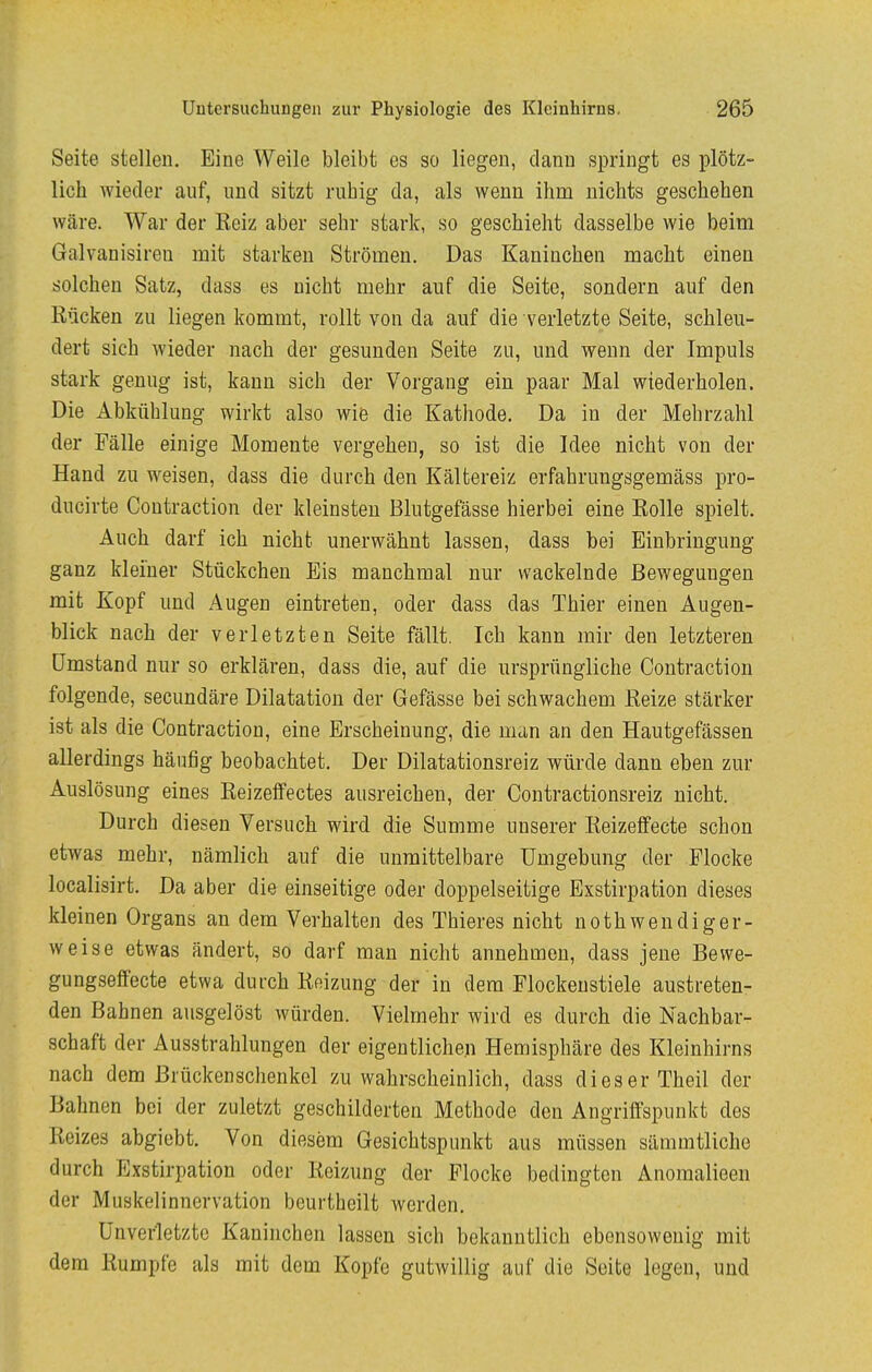 Seite stellen. Eine Weile bleibt es so liegen, dann springt es plötz- lich wieder auf, und sitzt ruhig da, als wenn ihm nichts geschehen wäre. War der Reiz aber sehr stark, so geschieht dasselbe wie beim Galvanisireu mit starken Strömen. Das Kaninchen macht einen solchen Satz, dass es nicht mehr auf die Seite, sondern auf den Rücken zu liegen kommt, rollt von da auf die verletzte Seite, schleu- dert sich wieder nach der gesunden Seite zu, und wenn der Impuls stark genug ist, kann sich der Vorgang ein paar Mal wiederholen. Die Abkühlung wirkt also wie die Kathode. Da in der Mehrzahl der Fälle einige Momente vergehen, so ist die Idee nicht von der Hand zu weisen, dass die durch den Kältereiz erfahrungsgemäss pro- ducirte Coutraction der kleinsten Blutgefässe hierbei eine Rolle spielt. Auch darf ich nicht unerwähnt lassen, dass bei Einbringung ganz kleiner Stückchen Eis manchmal nur wackelnde Bewegungen mit Kopf und Augen eintreten, oder dass das Thier einen Augen- blick nach der verletzten Seite fällt. Ich kann mir den letzteren Umstand nur so erklären, dass die, auf die ursprüngliche Coutraction folgende, secundäre Dilatation der Gefässe bei schwachem Reize stärker ist als die Coutraction, eine Erscheinung, die man an den Hautgefässen allerdings häufig beobachtet. Der Dilatationsreiz würde dann eben zur Auslösung eines Reizeffectes ausreichen, der Contractionsreiz nicht. Durch diesen Versuch wird die Summe unserer Reizeffecte schon etwas mehr, nämlich auf die unmittelbare Umgebung der Flocke localisirt. Da aber die einseitige oder doppelseitige Exstirpation dieses kleinen Organs an dem Verhalten des Thieres nicht nothwendiger- weise etwas ändert, so darf man nicht annehmen, dass jene Bewe- gungseffecte etwa durch Reizung der in dem Flockenstiele austreten- den Bahnen ausgelöst würden. Vielmehr wird es durch die Nachbar- schaft der Ausstrahlungen der eigentlichen Hemisphäre des Kleinhirns nach dem ßrückenschenkel zu wahrscheinlich, dass dieser Theil der Bahnen bei der zuletzt geschilderten Methode den Angriffspunkt des Reizes abgiebt. Von diesem Gesichtspunkt aus müssen sämmtliche durch Exstirpation oder Reizung der Flocke bedingten Anomalieen der Muskelinnervation beurtheilt werden. Ünvedetztc Kaninchen lassen sich bekanntlich ebensowenig mit dem Rumpfe als mit dem Kopfe gutwillig auf die Seite legen, und