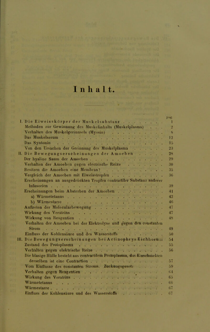 % Inhalt. pag-- I. DieEiweisskörperder Muskelsubstanz 1 Methoden zur Gewinnung des Muskelinhalts (Muskelplasma) ... 2 Verhalten des Muskelgerinnsels (Myosin) 8 Das Muskelserum 12 Das Syntonin 15 Von den Ursachen der Gerinnung des Muskelplasma 23 II. DieBewegungserscheiniingendorAmoeben 28 Der hyaline Saum der Amoeben 29 Verhalten der Amoeben gegen eleclrische Reize 30 Besitzen die Amoeben eine Membran? 35 Vergleich der Amoeben mit Eiweisstropfen 36 Erscheinungen an ausgedrückten Tropfen contractiier Substanz anderer Infusorien 39 Erscheinungen beim Absterben der Amoeben . . .• 41 a) Wännetetanus 42 b) Wärmestarre 46 Auftreten der Molecularbewegung 47 Wirkung des Veratrins 47 Wirkung von Reagentien 48 Verhalten der Amoeben bei der Elektrolyse und ^gen den eonstanten Strom 49 Einfluss der Kohlensäure und des Wasserstoffs 50 III. Die Bewegungserscheinungen bei Aclinophrys Eichhorliii 54 Zustand des Protoplasma 55 Verhalten gegen elektrische Reize 56 Die blasige Hülle besieht aus contractilem Protoplasma, das Einschmelzen derselben ist eine Contraclion . 57 Vom Einflüsse des eonstanten Slrotns. Zuckungsg^setz ..... 59 Verhalten gegen Reagentien t!4 Wirkung des Veratrins 65 Wärmetetanus 66 Wärmestarre 67 Einfluss der Kohlensäure und des Wasserstoffs 67