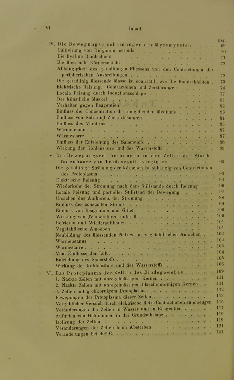 IV. Die Bewcgung-scrsclieinungon cl e r Myxoniyce ten .... ü9 Cullivirung von Didymiuni scrpula 70 Die hyaline Randschichl Die fliessende Körnerschichl Abhängigkeit des geradlinigen Fliosscns von den Contraclionen der peripherischen Ausbreitungen 72 Die geradlinig fliessende Masse ist contraclil, wie die Randschichten , 73 Elektrische Reizung. Contractionen und Zerstörungen 74 Locale Reizung durch inductionsschläge 77 Der künstliche Muskel ^1 Verhalten gegen Reagentien 82 Einfluss der Concenlration des umgebenden Mediums ...... S3 Einfluss von Satz und Zuckertösungen 84 Einfluss des Veratrins 8ö Wärmetetanus 87 Wärmestarre 87 Einfluss der Entziehung des SauerstolFs 88 Wirkung der Kohlensäure und des Wasserstoffs 89 V. Die Bewegungserscheinungen in den Zellen der Staub- fadenhaarevonTradescantiaviiginica . . . . '. . . 92 Die geradlinige Strömung der Körnchen ist abhängig von Contractionen des Protoplasma 93 Elektrische Reizung 94 Wiederkehr der Strömung nach dem Stillstände durch Reizung . . 96 Locale Reizung und partieller Stillstand der Bewegung 97 Ursachen des Aufliörens der Strömung 98 Einfluss des constanten Stroms 99 Einfluss von Reagentien und Giften 100 Wirkung von Xemperaturen unter Oo 100 Gefrieren und Wiederauflhauen 101 Vegetabilische Amoeben 101 Neubildung des fliessenden Netzes aus vegetabilischen Amoeben . . 102 Wärmetetanus . 102 Wärmestarre Vom Einflüsse der Luft • 194 Entziehung des Sauerstoffs 105 Wirkung der Kohlensäure und des Wasserstoffs 106 VI. Das Protoplasma der Zellen des Bindegewebes 109 1. Nackte Zellen mit unregelmässigen Kernen Hl 2. Nackte Zellen mit unregelmässigen bläschenförmigen Kernen . . IH 3. Zellen mit grobkörnigem Protoplasma H2 Bewegungen des Protoplasma dieser Zellen H3 Vergeblicher Versuch durch elektrische Reize Contractionen zu erzeugen 115 Veränderungen der Zellen in Wasser und in Reagentien H7 Auftreten von Hohlräumen in der Grundsubslanz H9 Isolirung der Zellen HO Veränderungen der Zellen beim Absterben 121 Veränderungen bei 40“ 1^1