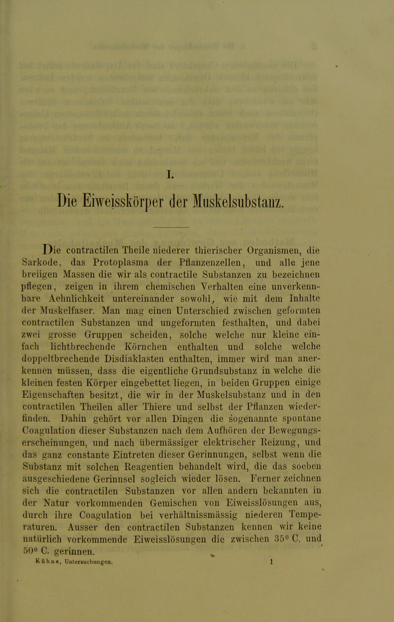 Die Eiweisskörper der Muskelsubstaiiz. Die contractilen Theile niederer thierisclier Organismen, die Sarkode, das Protoplasma der Pflanzenzellen, und alle jene breiigen Massen die wir als contractile Substanzen zu bezeichnen pflegen, zeigen in ihrem chemischen Verhalten eine unverkenn- bare Aehnlichkeit untereinander sowohl^ wie mit dem Inhalte der Muskelfaser. Man mag einen Unterschied zwischen geformten contractilen Substanzen und ungeformten festhalten, und dabei zwei grosse Gruppen scheiden, solche welche nur kleine ein- fach lichtbrechende Körnchen enthalten und solche welche doppeltbrechende Disdiaklasten enthalten, immer wird man aner- kennen müssen, dass die eigentliche Grundsubstanz in welche die kleinen festen Körper eingebettet liegen, in beiden Gruppen einige Eigenschaften besitzt, die wir in der Muskelsubstanz und in den contractilen Theilen aller Thiere und selbst der Pflanzen wieder- finden. Dahin gehört vor allen Dingen die sogenannte spontane Coagulation dieser Substanzen nach dem Aufhören der Bewegungs- erscheinungen, und nach übermässiger elektrischer Keizung, und das ganz constante Eintreten dieser Gerinnungen, selbst wenn die Substanz mit solchen Beagentien behandelt wird, die das soeben ausgeschiedene Gerinnsel sogleich wieder lösen. Ferner zeichnen sich die contractilen Substanzen vor allen andern bekannten in der Natur vorkommenden Gemischen von Eiweisslösungen aus, durch ihre Coagulation bei verhältnissmässig niederen Tempe- raturen. Ausser den contractilen Substanzen kennen wir keine natürlich vorkommende Eiweisslösungen die zwischen 35^ C. und 500 Q. gerinnen. Kühne, Untersuchung'en. 1