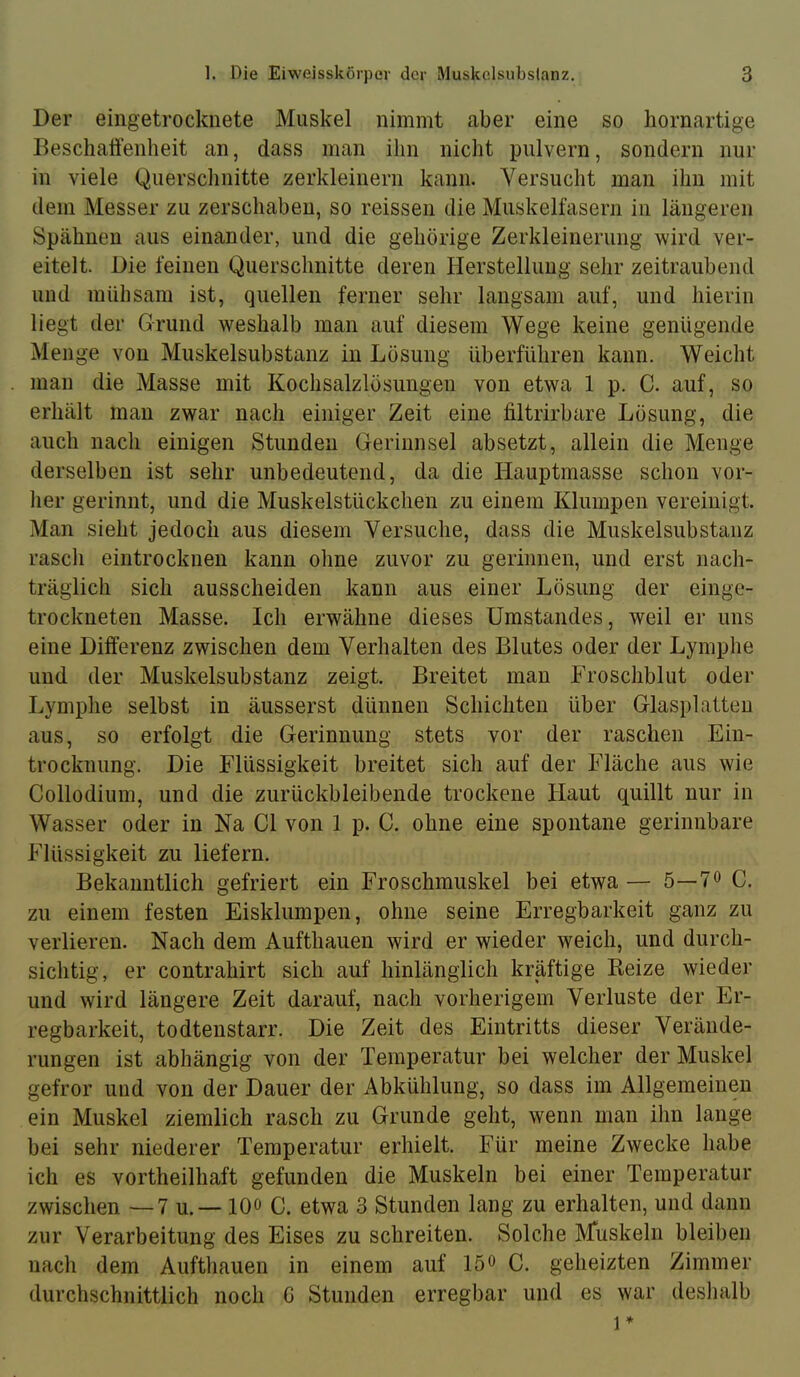 Der eingetrocknete Muskel nimmt aber eine so hornartige Beschaffenheit an, dass man ihn nicht pulvern, sondern nur in viele Querschnitte zerkleinern kann. Versucht man ihn mit dem Messer zu zerschäben, so reissen die Muskelfasern in längeren Spähnen aus einander, und die gehörige Zerkleinerung wird ver- eitelt. Die feinen Querschnitte deren Herstellung sehr zeitraubend und mühsam ist, quellen ferner sehr langsam auf, und hierin liegt der Grund weshalb man auf diesem Wege keine genügende Menge von Muskelsubstanz in Lösung überführen kann. Weicht man die Masse mit Kochsalzlösungen von etwa 1 p. C. auf, so erhält man zwar nach einiger Zeit eine filtrirbare Lösung, die auch nach einigen Stunden Gerinnsel absetzt, allein die Menge derselben ist sehr unbedeutend, da die Hauptmasse schon vor- her gerinnt, und die Muskelstückchen zu einem Klumpen vereinigt. Man sieht jedoch aus diesem Versuche, dass die Muskelsubstanz rascli eintrocknen kann ohne zuvor zu gerinnen, und erst nach- träglich sich ausscheiden kann aus einer Lösung der einge- trockneten Masse. Ich erwähne dieses Umstandes, weil er uns eine Differenz zwischen dem Verhalten des Blutes oder der Lymphe und der Muskelsubstanz zeigt. Breitet man Froschblut oder Lymphe selbst in äusserst dünnen Schichten über Glasplatten aus, so erfolgt die Gerinnung stets vor der raschen Ein- trocknung. Die Flüssigkeit breitet sich auf der Fläche aus wie Collodium, und die zurückbleibende trockene Haut quillt nur in Wasser oder in Na CI von 1 p. C. ohne eine spontane gerinnbare Flüssigkeit zu liefern. Bekanntlich gefriert ein Froschmuskel bei etwa — 5—7^ C. zu einem festen Eisklumpen, ohne seine Erregbarkeit ganz zu verlieren. Nach dem Aufthauen wird er wieder weich, und durch- sichtig, er contrahirt sich auf hinlänglich kräftige Beize wieder und wird längere Zeit darauf, nach vorherigem Verluste der Er- regbarkeit, todtenstarr. Die Zeit des Eintritts dieser Verände- rungen ist abhängig von der Temperatur bei welcher der Muskel gefror und von der Dauer der Abkühlung, so dass im Allgemeinen ein Muskel ziemlich rasch zu Grunde geht, wenn man ihn lange bei sehr niederer Temperatur erhielt. Für meine Zwecke habe ich es vortheilhaft gefunden die Muskeln bei einer Temperatur zwischen — 7 u.— lOo C. etwa 3 Stunden lang zu erhalten, und dann zur Verarbeitung des Eises zu schreiten. Solche Muskeln bleiben nach dem Aufthauen in einem auf lö® C. geheizten Zimmer durchschnittlich noch G Stunden erregbar und es war deslialb