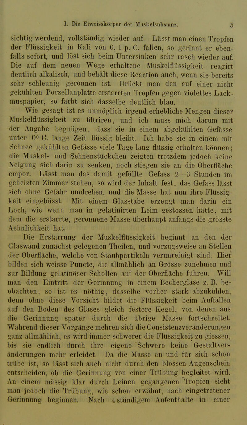 sichtig werdend, vollständig wieder auf. Lässt man einen Tropfen der Flüssigkeit in Kali von 0, 1 p. C. fallen, so gerinnt er eben- falls sofort, und löst sich beim Untersinken sehr rasch wieder auf. Die auf dem neuen Wege erhaltene Muskelflüssigkeit reagirt deutlich alkalisch, und behält diese Reaction auch, wenn sie bereits sehr schleunig geronnen ist. Drückt man den auf einer, nicht gekühlten Porzellanplatte erstarrten Tropfen gegen violettes Lack- muspapier, so färbt sich dasselbe deutlich blau. Wie gesagt ist es unmöglich irgend erhebliche Mengen dieser Muskelflüssigkeit zu filtriren, und ich muss mich darum mit der Angabe begnügen, dass sie in einem abgekühlten Gefässe unter 0^ C. lange Zeit flüssig bleibt. Ich habe sie in einem mit Schnee gekühlten Gefässe viele Tage lang flüssig erhalten können; die Muskel- und Sehnenstückchen zeigten trotzdem jedoch keine Neigung sich darin zu senken, noch stiegen sie an die Oberfläche empor. Lässt man das damit gefüllte Gefäss 2—3 Stunden im geheizten Zimmer stehen, so wird der Inhalt fest, das Gefäss lässt sich ohne Gefahr umdrehen, und die Masse hat nun ihre Flüssig- keit eingebüsst. Mit einem Glasstabe erzeugt man darin ein Loch, wie wenn man in gelatinirten Leim gestossen hätte, mit dem die erstarrte, geronnene Masse überhaupt anfangs die grösste Aehnlichkeit hat. Die Erstarrung der Muskelflüssigkeit beginnt an den der Glaswand zunächst gelegenen Theilen, und vorzugsweise an Stellen der Oberfläche, welche von Staubpartikeln verunreinigt sind. Hier bilden sich weisse Puncte, die allmählich an Grösse zunehmen und zur Bildung gelatinöser Schollen auf der Oberfläche führen. Will man den Eintritt der Gerinnung in einem Becherglase z. B. be- obachten, so ist es nöthig, dasselbe vorher stark abzukühlen, denn ohne diese Vorsicht bildet die Flüssigkeit beim Auffallen auf den Boden des Glases gleich festere Kegel, von denen aus die Gerinnung später durch die übrige Masse fortschreitet. Während dieser Vorgänge mehren sich die Consistenzveränderungen ganz allmählich, es wird immer schwerer die Flüssigkeit zu giessen, bis sie endlich durch ihre eigene Schwere keine Gestaltver- änderungen mehr erleidet. Da die Masse an und für sich schon trübe ist, so lässt sich auch nicht durch den blossen Augenschein entscheiden, ob die Gerinnung von einer Trübung begleitet wird. An einem mässig klar durch Leinen gegangenen Tropfen sieht man jedoch die Trübung, wie schon erwähnt, nach eingetretener Gerinnung beginnen. Nach 4stündigem Aufenthalte in einer