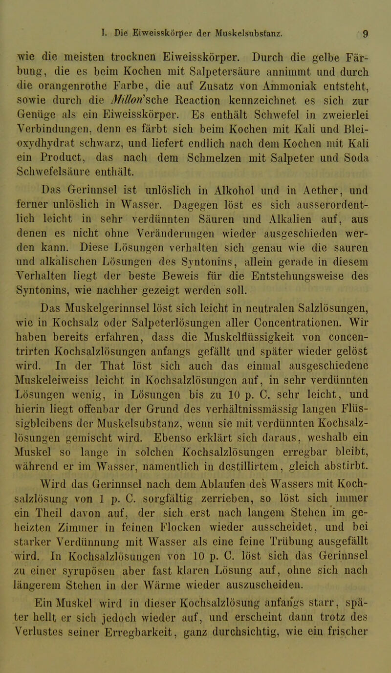 wie die meisten trocknen Eiweisskörper. Durch die gelbe Fär- bung, die es beim Kochen mit Salpetersäure annimmt und durch die orangenrothe Farbe, die auf Zusatz von Ammoniak entsteht, sowie durch die J////ö?«’sche Reaction kennzeichnet es sich zur Genüge als ein Eiweisskörper. Es enthält Schwefel in zweierlei Verbindungen, denn es färbt sich beim Kochen mit Kali und Blei- oxydhydrat schwarz, und liefert endlich nach dem Kochen mit Kali ein Product, das nach dem Schmelzen mit Salpeter und Soda Schwefelsäure enthält. Das Gerinnsel ist unlöslich in Alkohol und in Aether, und ferner unlöslich in Wasser. Dagegen löst es sich ausserordent- lich leicht in sehr verdünnten Säuren und Alkalien auf, aus denen es nicht ohne Veränderungen wieder ausgeschieden wer- den kann. Diese Lösungen verhalten sich genau wie die sauren und alkalischen Lösungen des Syntonins, allein gerade in diesem Verhalten liegt der beste Beweis für die Entstehungsweise des Syntonins, wie nachher gezeigt werden soll. Das Muskelgerinnsel löst sich leicht in neutralen Salzlösungen, wie in Kochsalz oder Salpeterlösungen aller Concentrationen. Wir haben bereits erfahren, dass die Muskelllüssigkeit von concen- trirten Kochsalzlösungen anfangs gefällt und später wieder gelöst wird. In der That löst sich auch das einmal ausgeschiedene Muskeleiweiss leicht in Kochsalzlösungen auf, in sehr verdünnten Lösungen wenig, in Lösungen bis zu 10 p. C. sehr leicht, und hierin liegt offenbar der Grund des verhältnissmässig langen Flüs- sigbleibens der Muskelsubstanz, wenn sie mit verdünnten Kochsalz- lösungen gemischt wird. Ebenso erklärt sich daraus, weshalb ein Muskel so lange in solchen Kochsalzlösungen erregbar bleibt, während er im Wasser, namentlich in destillirtem, gleich abstirbt. Wird das Gerinnsel nach dem Ablaufen des Wassers mit Koch- salzlösung von 1 p. C. sorgfältig zerrieben, so löst sich immer ein Theil davon auf, der sich erst nach langem Stehen im ge- heizten Zimmer in feinen Flocken wieder ausscheidet, und bei starker Verdünnung mit Wasser als eine feine Trübung ausgefällt wird. In Kochsalzlösungen von 10 p. C. löst sich das Gerinnsel zu einer syrupösen aber fast klaren Lösung auf, ohne sich nach längerem Stehen in der Wärme wieder auszuscheiden. Ein Muskel wird in dieser Kochsalzlösung anfangs starr, spä- ter hellt er sich jedoch wieder auf, und erscheint dann trotz des Verlustes seiner Erregbarkeit, ganz durchsichtig, wie ein frischer