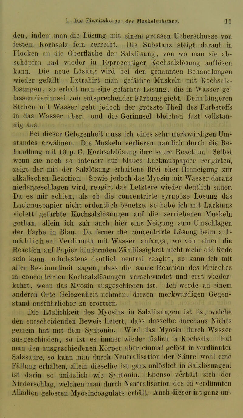 den, indem man die Lösung mit einem grossen Ueberscliusse von festem Kochsalz fein zerreibt. Die Substanz steigt darauf in Flocken an die Oberfläche der Salzlösung, von wo man sie ab- schöpfen and wieder in lOprocentiger Kochsalzlösung auflösen kann. Die neue Lösung wird bei den genannten Behandlungen wieder gefällt. Extrahirt man gefärbte Muskeln mit Kochsalz- lösungen, so erhält man eine gefärbte Lösung, die in Wasser ge- lassen Gerinnsel von entsprechender Färbung giebt. Beim längeren Stehen mit Wasser geht jedoch der grösste Theil des Farbstoffs in das Wasser über, und die Gerinnsel bleichen fast vollstän- dig aus. Bei dieser Gelegenheit muss ich eines sehr merkwürdigen Um- standes erwähnen. Die Muskeln verlieren nämlich durch die Be- handlung mit 10 p. C. Kochsalzlösung ihre saure Reaction. Selbst wenn sie noch so intensiv auf blaues Lackmuspapier reagirten, zeigt der mit der Salzlösung erhaltene Brei eher Hinneigung zur alkalischen Reaction. Sowie jedoch das Myosin mit Wasser daraus niedergeschlagen wird, reagirt das Letztere wieder deutlich sauer. Da es mir schien, als ob die concentrirte syrupöse Lösung das Lackmuspapier nicht ordentlich benetze, so habe ich mit Lackmus violett gefärbte Kochsalzlösungen auf die zerriebenen Muskeln gethan, allein ich sah auch hier eine Neigung zum Umschlagen der Farbe in Blau. Da ferner die concentrirte Lösung beim all- mählichen Verdünnen mit Wasser anfangs, wovon einer die Reaction auf Papier hindernden Zähflüssigkeit nicht mehr die Rede sein kann, mindestens deutlich neutral reagirt, so kann ich mit aller Bestimmtheit sagen, dass die saure Reaction des Fleisches in concentrirten Kochsalzlösungen verschwindet und erst wieder- kehrt, wenn das Myosin ausgeschieden ist. Ich werde an einem anderen Orte Gelegenheit nehmen, diesen nierkwürdigen Gegen- stand ausführlicher zu erörtern. Die Löslichkeit des Myosins in Salzlösungen ist es, welche den entscheidenden Beweis liefert, dass dasselbe durchaus Nichts gemein hat mit dem Syntonin. Wird das Myosin durch Wasser ausgeschieden, so ist es immer wieder löslich in Kochsalz. Hat man den ausgeschiedenen Körper aber einmal gelöst in verdünnter Salzsäure, so kann man durch Neutralisation der Säure wohl eine Fällung erhalten, allein dieselbe ist ganz unlöslich in Salzlösungen, ist darin so unlöslich wie Syntonin. Ebenso verhält sich der Niederschlag, welchen man durch Neutralisation des in verdünnten .\lkalien gelösten Myosincoagulats erhält. Auch dieser ist ganz un-