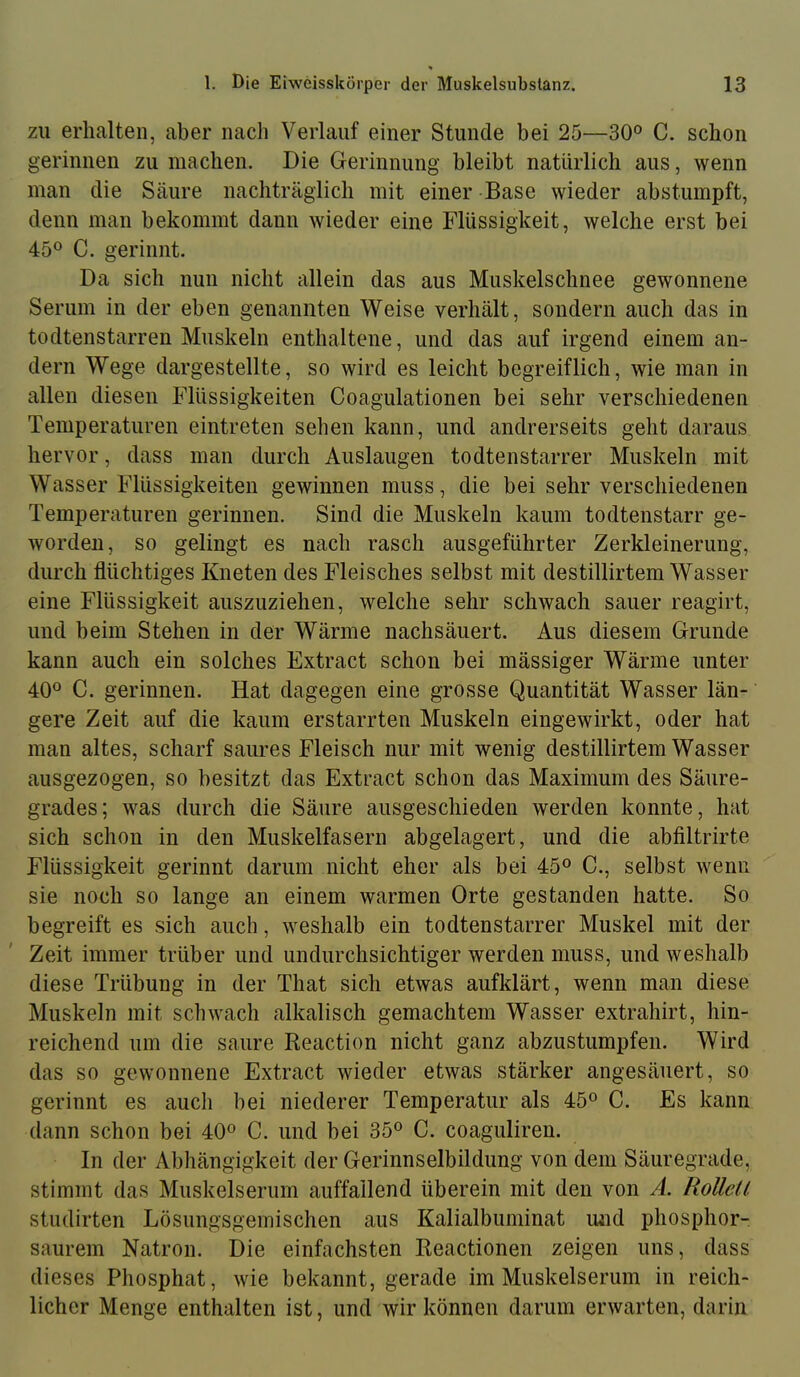 zu erhalten, aber nach Verlauf einer Stunde bei 25—30° C. schon gerinnen zu machen. Die Gerinnung bleibt natürlich aus, wenn man die Säure nachträglich mit einer Base wieder abstumpft, denn man bekommt dann wieder eine Flüssigkeit, welche erst bei 45® C. gerinnt. Da sich nun nicht allein das aus Muskelschnee gewonnene Serum in der eben genannten Weise verhält, sondern auch das in todtenstarren Muskeln enthaltene, und das auf irgend einem an- dern Wege dargestellte, so wird es leicht begreiflich, wie man in allen diesen Flüssigkeiten Coagulationen bei sehr verschiedenen Temperaturen eintreten sehen kann, und andrerseits geht daraus hervor, dass man durch Auslaugen todtenstarrer Muskeln mit Wasser Flüssigkeiten gewinnen muss, die bei sehr verschiedenen Temperaturen gerinnen. Sind die Muskeln kaum todtenstarr ge- worden, so gelingt es nach rasch ausgeführter Zerkleinerung, durch flüchtiges Kneten des Fleisches selbst mit destillirtem Wasser eine Flüssigkeit auszuziehen, welche sehr schwach sauer reagirt, und beim Stehen in der Wärme nachsäuert. Aus diesem Grunde kann auch ein solches Extract schon bei mässiger Wärme unter 40® C. gerinnen. Hat dagegen eine grosse Quantität Wasser län- gere Zeit auf die kaum erstarrten Muskeln eingewirkt, oder hat man altes, scharf saures Fleisch nur mit wenig destillirtem Wasser ausgezogen, so besitzt das Extract schon das Maximum des Säure- grades; was durch die Säure ausgeschieden werden konnte, hat sich schon in den Muskelfasern abgelagert, und die abfiltrirte Flüssigkeit gerinnt darum nicht eher als bei 45® C., selbst wenn sie noch so lange an einem warmen Orte gestanden hatte. So begreift es sich auch, weshalb ein todtenstarrer Muskel mit der Zeit immer trüber und undurchsichtiger werden muss, und weshalb diese Trübung in der That sich etwas aufklärt, wenn man diese Muskeln mit schwach alkalisch gemachtem Wasser extrahirt, hin- reichend um die saure Reaction nicht ganz abzustumpfen. Wird das so gewonnene Extract wieder etwas stärker angesäuert, so gerinnt es auch bei niederer Temperatur als 45® C. Es kann dann schon bei 40® C. und bei 35® C. coaguliren. In der Abhängigkeit der Gerinnselbildung von dem Säuregrade, stimmt das Muskelserum auffallend überein mit den von A. Rollell studirten Lösungsgeinischen aus Kalialbuminat luid phosphor- saurem Natron. Die einfachsten Reactionen zeigen uns, dass dieses Phosphat, wie bekannt, gerade im Muskelserum in reich- licher Menge enthalten ist, und wir können darum erwarten, darin