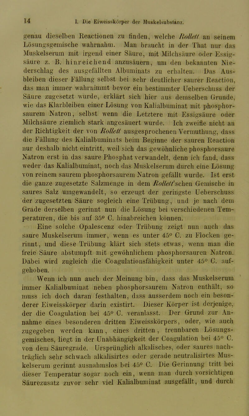 genau dieselben Reactionen zu finden, welche /toäe// an seinem Lüsungsgeinische wahrnalini. Man braucht in der That nur das Muskelserum mit irgend einer Säure, mit Milclisäure oder Essig- säure z. R. hinreichend anzusäuern, um den bekannten Nie- derschlag des ausgefällten Albiiininats zu erhalten. Das Aus- bleiben dieser Fällung selbst bei sehr deutlicher saurer Reaction, das man immer wahrnimmt bevor ein bestimmter Ueberschnss der Säure zugesetzt wurde, erklärt sich hier aus demselben Grunde, wie das Klarbleiben einer Lösung von Kalialbuininat mit phosphor- saurem Natron, selbst wenn die Letztere mit Essigsäure oder Milchsäure ziemlich stark angesäuert wurde. Ich zweifle nicht an der Richtigkeit der von Rolleä ausgesprochenen Vermuthnng, dass die Fällung des Kalialbuminats beim Beginne der sauren Reaction nur deshalb nicht eintritt, weil sich das gewöhnliche phosphorsaure Natron erst in das saure Phosphat verwandelt, denn ich fand, dass weder das Kalialbuminat, noch das Muskelserum durch eine Lösung von reinem saurem phosphorsaurem Natron gefällt wurde. Ist erst die ganze zugesetzte Salzmenge in dem sehen Gemische in saures Salz umgewandelt, so erzeugt der geringste Ueberschuss der zugesetzten Säure sogleich eine Trübung, und je nach dem Grade derselben gerinnt nun die Lösung bei verschiedenen Tem- peraturen, die bis auf 35° C. hinabreichen können. Eine solche Opalescenz oder Trübung zeigt nun auch das saure Muskelserum immer, wenn es unter 45° C. zu Flocken ge- rinnt, und diese Trübung klärt sich stets etwas, Avenn man die freie Säure abstumpft mit geAvöhnlichem phosphorsauren Natron. Dabei wird zugleich die Coagulationsfähigkeit unter 45° C. auf- gehoben. Wenn ich nun auch der Meinung bin, dass das Muskelserum immer Kalialbuminat neben phosphorsaurem Natron enthält, so muss ich doch daran festhalten, dass ausserdem noch ein beson- derer Eiweisskörper darin existirt. Dieser Körper ist derjenige, der die Coagulation bei 45° C. veranlasst. Der Grund zur An- nahme eines besonderen dritten Ehveisskörpers, oder, wie auch zugegeben werden kann, eines dritten, trennbaren Lösungs- gemisches, liegt in der Unabhängigkeit der Coagulation bei 45° C. von dem Säuregrade. Ursprünglich alkalisches, oder saures nach- träglich sehr schwach alkalisirtes oder gerade neutralisirtes Mus- kelserum gerinnt ausnahmslos bei 45° C. Die Gerinnung tritt bei dieser Temperatur sogar noch ein, wenn mau durch vorsichtigen Säurezusatz zuvor sehr viel Kalialbuminat ausgefällt, und durch