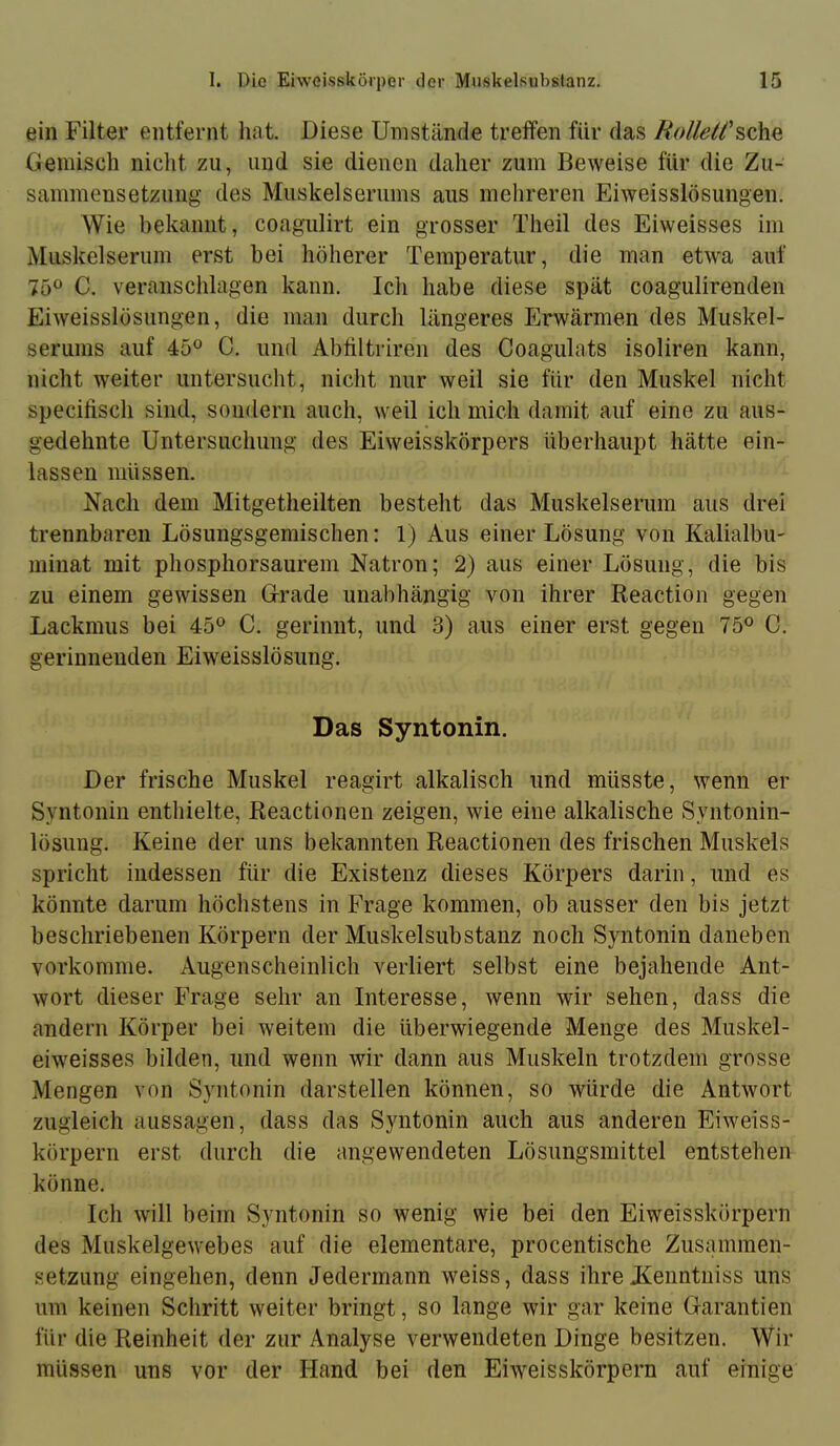 ein Filter entfernt hat. Diese Umstände treffen für das Gemisch nicht zu, und sie dienen daher zum Beweise für die Zu- sammensetzung des Muskelsernms aus mehreren Eiweisslösungen. Wie bekannt, coagulirt ein grosser Theil des Eiweisses im Muskelserum erst bei höherer Temperatur, die man etwa auf 750 C. veranschlagen kann. Ich habe diese spät coagulirenden Eiweisslösungen, die man durcli längeres Erwärmen des Muskel- serums auf 45*^ C. und Abültriren des Coagulats isoliren kann, nicht weiter untersucht, nicht nur weil sie für den Muskel nicht specifisch sind, sondern auch, weil ich mich damit auf eine zu aus- gedehnte Untersuchung des Eiweisskörpers überhaupt hätte ein- lassen müssen. Nach dem Mitgetheilten besteht das Muskelserum aus drei trennbaren Lösungsgemischen: 1) Aus einer Lösung von Kalialbu- minat mit phosphorsaurem Natron; 2) aus einer Lösung, die bis zu einem gewissen Grade unabhängig von ihrer Reaction gegen Lackmus bei 45^^ C. gerinnt, und 3) aus einer erst gegen 75^ C. gerinnenden Eiweisslösung. Das Syntonin. Der frische Muskel reagirt alkalisch und müsste, wenn er Syntonin enthielte, Reactionen zeigen, wie eine alkalische Syntonin- lösung. Keine der uns bekannten Reactionen des frischen Muskels spricht indessen für die Existenz dieses Körpers darin, und es könnte darum höchstens in Frage kommen, ob ausser den bis jetzt beschriebenen Körpern der Muskelsubstanz noch Syntonin daneben vorkomme. Augenscheinlich verliert selbst eine bejahende Ant- wort dieser Frage sehr an Interesse, wenn wir sehen, dass die andern Körper bei weitem die überwiegende Menge des Muskel- eiweisses bilden, und wenn wir dann aus Muskeln trotzdem grosse Mengen von Syntonin darstellen können, so würde die Antwort zugleich aussagen, dass das Syntonin auch aus anderen Eiweiss- körpern erst durch die angewendeten Lösungsmittel entstehen könne. Ich will beim Syntonin so wenig wie bei den Eiweisskörpern des Muskelgewebes auf die elementare, procentische Zusammen- setzung eingehen, denn Jedermann weiss, dass ihre Jienntniss uns um keinen Schritt weiter bringt, so lange wir gar keine Garantien für die Reinheit der zur Analyse verwendeten Dinge besitzen. Wir müssen uns vor der Hand bei den Eiweisskörpern auf einige