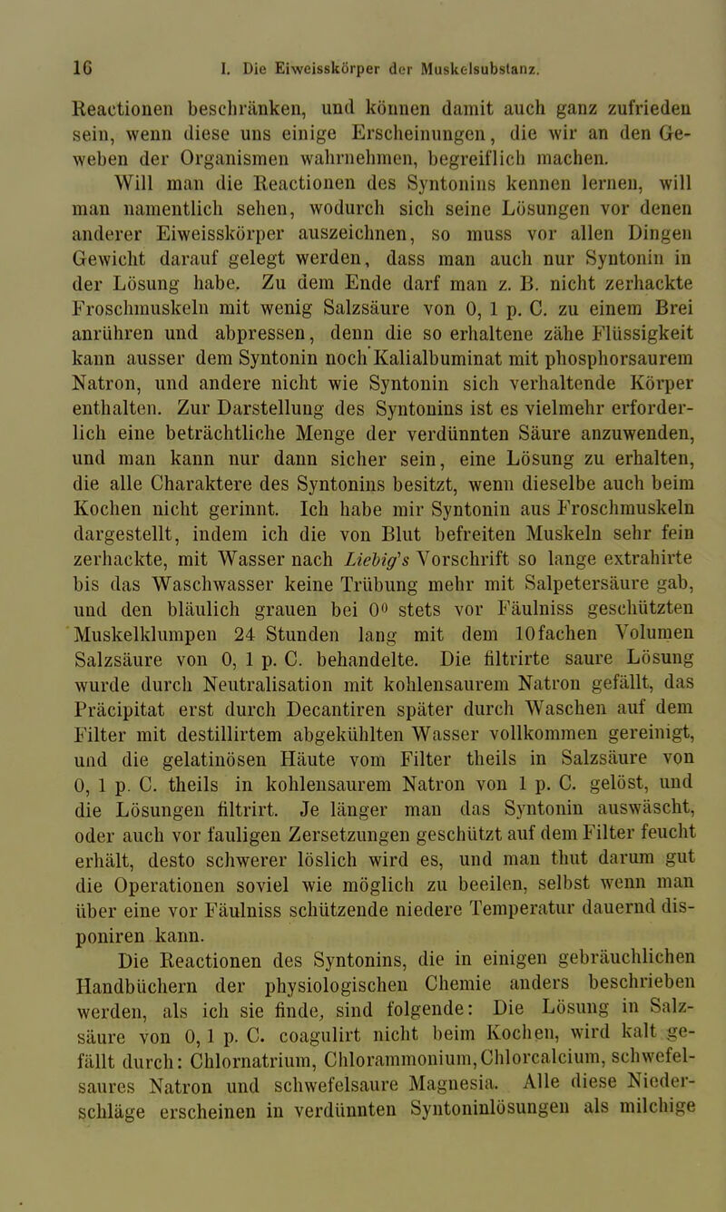 Reaetionen beschränken, und können damit auch ganz zufrieden sein, wenn diese uns einige Erscheinungen, die wir an den Ge- weben der Organismen wahrnehmen, begreiflich machen. Will man die Reaetionen des Syntonins kennen lernen, will man namentlich sehen, wodurch sich seine Lösungen vor denen anderer Eiweisskörper auszeichnen, so muss vor allen Dingen Gewicht darauf gelegt werden, dass man auch nur Syntonin in der Lösung habe. Zu dem Ende darf man z. B. nicht zerhackte Froschmuskeln mit wenig Salzsäure von 0, 1 p. C. zu einem Brei anrühren und abpressen, denn die so erhaltene zähe Flüssigkeit kann ausser dem Syntonin noch Kalialbuminat mit phosphorsaurem Natron, und andere nicht wie Syntonin sich verhaltende Körper enthalten. Zur Darstellung des Syntonins ist es vielmehr erforder- lich eine beträchtliche Menge der verdünnten Säure anzuwenden, und man kann nur dann sicher sein, eine Lösung zu erhalten, die alle Charaktere des Syntonins besitzt, wenn dieselbe auch beim Kochen nicht gerinnt. Ich habe mir Syntonin aus Froschmuskeln dargestellt, indem ich die von Blut befreiten Muskeln sehr fein zerhackte, mit Wasser nach Liehig's Vorschrift so lange extrahirte bis das Waschwasser keine Trübung mehr mit Salpetersäure gab, und den bläulich grauen bei Oo stets vor Fäulniss geschützten Muskelklumpen 24 Stunden lang mit dem 10fachen Volumen Salzsäure von 0, 1 p. C. behandelte. Die filtrirte saure Lösung wurde durch Neutralisation mit kohlensaurem Natron gefällt, das Präcipitat erst durch Decantiren später durch Waschen auf dem Filter mit destillirtem abgekühlten Wasser vollkommen gereinigt, und die gelatinösen Häute vom Filter theils in Salzsäure von 0, 1 p. C. theils in kohlensaurem Natron von 1 p. C. gelöst, und die Lösungen filtrirt. Je länger man das Syntonin auswäscht, oder auch vor fauligen Zersetzungen geschützt auf dem Filter feucht erhält, desto schwerer löslich wird es, und man timt darum gut die Operationen soviel wie möglich zu beeilen, selbst wenn man über eine vor Fäulniss schützende niedere Temperatur dauernd dis- poniren kann. Die Reaetionen des Syntonins, die in einigen gebräuchlichen Handbüchern der physiologischen Chemie anders beschrieben werden, als ich sie finde, sind folgende: Die Lösung in Salz- säure von 0,1 p. C. coagulirt nicht beim Kochen, wird kalt ge- fällt durch: Chlornatrium, Chlorammonium,Chlorcalcium, schwefel- saures Natron und schwefelsaure Magnesia. Alle diese Nieder- schläge erscheinen in verdünnten Syntoninlösungen als milchige