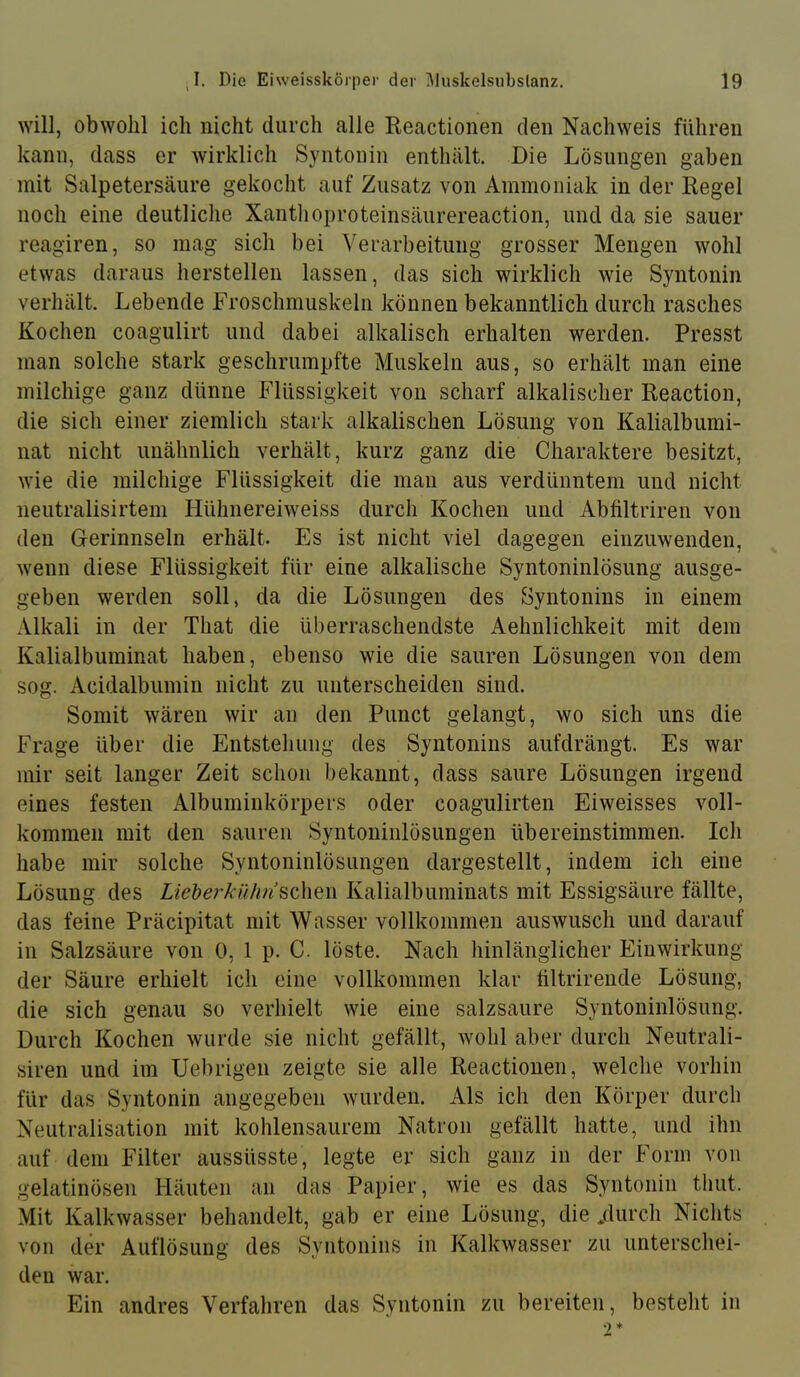 will, obwohl ich nicht durch alle Reactionen den Nachweis führen kann, dass er wirklich Syntonin entlnält. Die Lösungen gaben mit Salpetersäure gekocht auf Zusatz von Ammoniak in der Regel noch eine deutliche Xanthoproteinsäurereaction, und da sie sauer reagiren, so mag sich bei Verarbeitung grosser Mengen wohl etwas daraus herstellen lassen, das sich wirklich wie Syntonin verhält. Lebende Froschmuskeln können bekanntlich durch rasches Kochen coagulirt und dabei alkalisch erhalten werden. Presst man solche stark geschrumpfte Muskeln aus, so erhält man eine milchige ganz dünne Flüssigkeit von scharf alkalischer Reaction, die sich einer ziemlich stark alkalischen Lösung von Kalialbumi- nat nicht unähnlich verhält, kurz ganz die Charaktere besitzt, wie die milchige Flüssigkeit die man aus verdünntem und nicht neutralisirtem Hühnereiweiss durch Kochen und Abfiltriren von den Gerinnseln erhält. Es ist nicht viel dagegen einzuwenden, wenn diese Flüssigkeit für eine alkalische Syntoninlösung ausge- geben werden soll, da die Lösungen des Syntonins in einem Alkali in der That die überraschendste Aehnlichkeit mit dem Kalialbuminat haben, ebenso wie die sauren Lösungen von dem sog. Acidalbumin nicht zu unterscheiden sind. Somit wären wir au den Punct gelangt, wo sich uns die Frage über die Entstehung des Syntonins aufdrängt. Es war mir seit langer Zeit schon bekannt, dass saure Lösungen irgend eines festen Albuminkörpers oder coagulirten Eiweisses voll- kommen mit den sauren Syntoninlösungen übereinstimmen. Ich habe mir solche Syntoninlösungen dargestellt, indem ich eine Lösung des Liehe?'kühn^Q\\m Kalialbuminats mit Essigsäure fällte, das feine Präcipitat mit Wasser vollkommen auswusch und darauf in Salzsäure von 0, 1 p. C. löste. Nach hinlänglicher Einwirkung der Säure erhielt ich eine vollkommen klar hltrirende Lösung, die sich genau so verhielt wie eine salzsaure Syntoninlösung. Durch Kochen wurde sie nicht gefällt, wohl aber durch Neutrali- siren und im Uebrigen zeigte sie alle Reactionen, welche vorhin für das Syntonin angegeben wurden. Als ich den Körper durch Neutralisation mit kohlensaurem Natron gefällt hatte, und ihn auf dem Filter aussüsste, legte er sich ganz in der Form von gelatinösen Häuten an das Papier, wie es das Syntonin tliut. Mit Kalkwasser behandelt, gab er eine Lösung, die /lurch Nichts von der Auflösung des Syntonins in Kalkwasser zu unterschei- den war. Ein andres Verfahren das Syntonin zu bereiten, besteht in