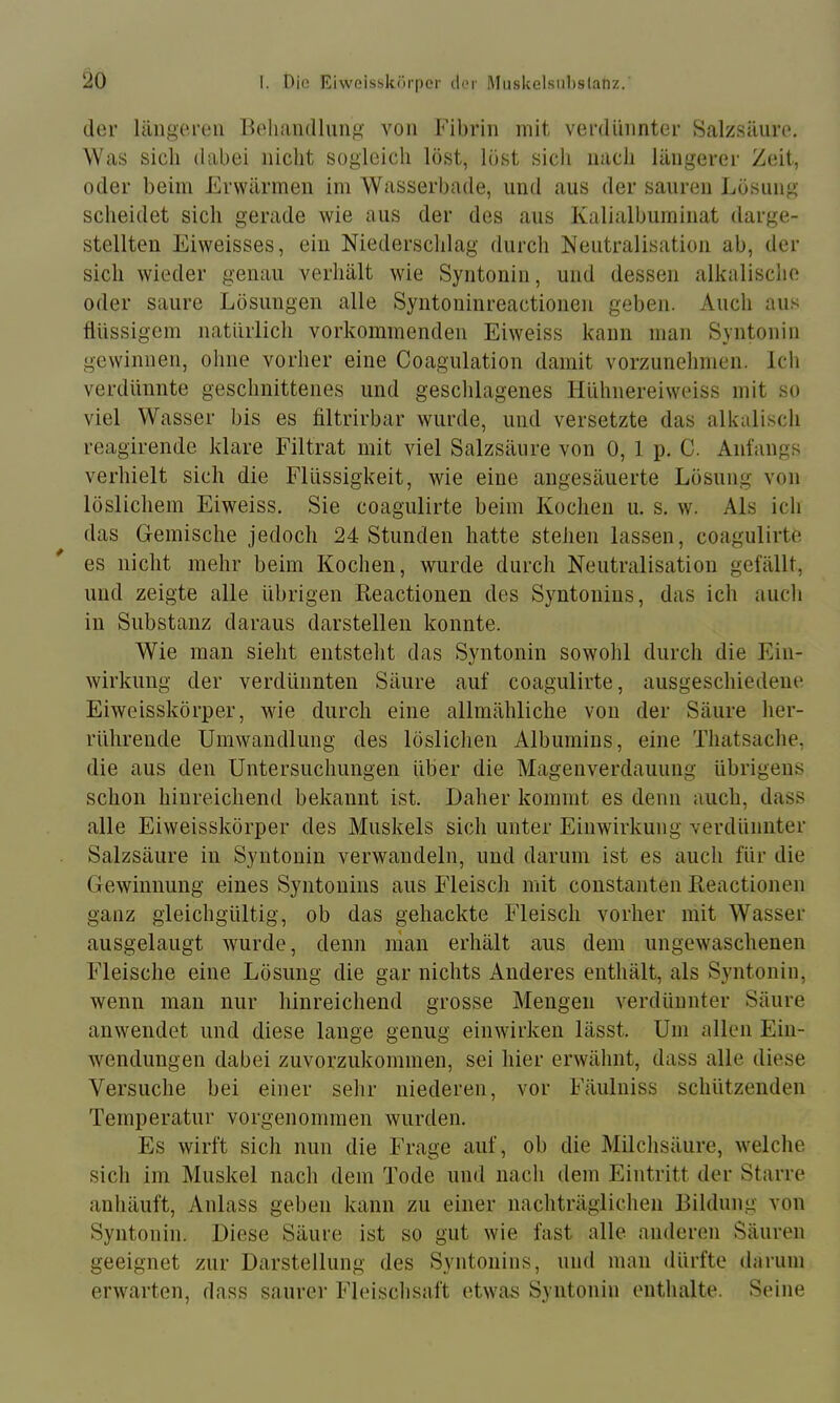 der längeren Belnindlung von Fibrin mit verdünnter Salzsäure. Was sich dabei nicht sogleich löst, löst sich nach längerer Zeit, oder beim Erwärmen im Wasserbade, und aus der sauren Jmsnng scheidet sich gerade wie aus der des aus Kalialbuminat darge- stellten Eiweisses, ein Niederschlag durch Neutralisation ab, der sich wieder genau verhält wie Syntonin, und dessen alkalische oder saure Lösungen alle Syntoninreactionen geben. Auch aus tiüssigem natürlich vorkommenden Eiweiss kann man Syntonin gewinnen, ohne vorher eine Coagulation damit vorzunehmen. Ich verdünnte geschnittenes und geschlagenes Hühnereiweiss mit so viel Wasser bis es filtrirbar wurde, und versetzte das alkalisch reagirende klare Filtrat mit viel Salzsäure von 0, 1 p, C. Anfangs verhielt sich die Flüssigkeit, wie eine angesäuerte Lösung von löslichem Eiweiss. Sie coagulirte beim Kochen u. s. w. Als ich das Gemische jedoch 24 Stunden hatte stehen lassen, coagulirte es nicht mehr beim Kochen, wurde durch Neutralisation gefällt, und zeigte alle übrigen Reactionen des Syntonins, das ich auch in Substanz daraus darstellen konnte. Wie man sieht entsteht das Syntonin sowohl durch die Ein- wirkung der verdünnten Säure auf coagulirte, ausgeschiedene Eiweisskörper, wie durch eine allmähliche von der Säure her- rührende Umwandlung des löslichen Albumins, eine Thatsache, die aus den Untersuchungen über die Magenverdauung übrigens schon hinreichend bekannt ist. Daher kommt es denn auch, dass alle Eiweisskörper des Muskels sich unter Einwirkung verdünnter Salzsäure in Syntonin verwandeln, und darum ist es auch für die Gewinnung eines Syntonins aus Fleisch mit constanten Reactionen ganz gleichgültig, ob das gehackte Fleisch vorher mit Wasser ausgelaugt wurde, denn nian erhält aus dem ungewaschenen Fleische eine Lösung die gar nichts Anderes enthält, als Syntonin, wenn man nur hinreichend grosse Mengen verdünnter Säure anwendet und diese lange genug einwirkeii lässt. Um allen Ein- wendungen dabei zuvorzukommen, sei liier erwähnt, dass alle diese Versuche bei einer sehr niederen, vor Fäulniss schützenden Temperatur vorgenommen wurden. Es wirft sich nun die Frage auf, ob die Milchsäure, welche sich im Muskel nach dem Tode und nach dem Eintritt der Starre anhäuft, Anlass geben kann zu einer nachträglichen Bildung von Syntonin. Diese Säure ist so gut wie fast alle anderen Säuren geeignet zur Darstellung des Syntonins, nnd man dürfte darum erwarten, dass saurer Fleischsaft etwas Syntonin enthalte. Seine