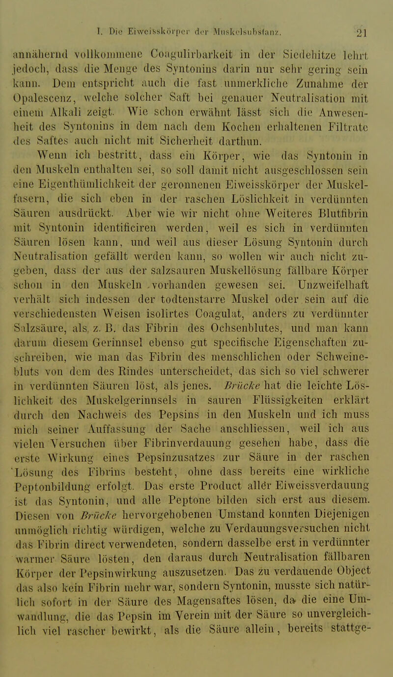 aniüilienid vollkoiiiiiieiic Coiigulirbarkeit in der Siedehitze lehrt jedocli, dass die Menge des Syntonius darin nur sehr gering sein kann. Dem entspricht auch die fast uninerkliclie Zunahme der Opalescenz, Avelche solcher Saft bei genauer Neutralisation mit einem Alkali zeigt. Wie schon erwähnt lässt sich die Anwesen- heit des Syntonius in dem nach dem Kochen erhaltenen Filtrate lies Saftes aucli nicht mit Sicherheit darthun. Wenn ich bestritt, dass ein Körper, wie das Syntonin in den Muskeln enthalten sei, so soll damit nicht ausgescldossen sein eine EigenthUmlichkeit der geronnenen Eiweisskörper der Muskel- fasern, die sich eben in der raschen Löslichkeit in verdünnten Säuren ausdrückt. Aber wie wir nicht ohne Weiteres Blutlibrin mit Syntonin identificiren werden, weil es sich in verdünnten Säuren lösen kann, und weil aus dieser Lösung Syntonin durch Neutralisation gefällt werden kann, so wollen wir auch nicht zu- geben, dass der aus der salzsauren Muskellösung fällbare Körper schon in den Muskeln .vorhanden gewesen sei. Unzweifelhaft verhält sich indessen der todtenstarre Muskel oder sein auf die verschiedensten Weisen isolirtes Coagulat, anders zu verdünnter Salzsäure, als. z. B. das Fibrin des Ochsenblutes, und man kann darum diesem Gerinnsel ebenso gut specifische Eigenschaften zu- schreiben, wie man das Fibrin des menschlichen oder Schweine- bliits von dem des Rindes unterscheidet, das sich so viel schwerer in verdünnten Säuren löst, als jenes. Brücke hat die leichte Lös- lichkeit des Muskelgerinnsels in sauren Flüssigkeiten erklärt durch den Nachweis des Pepsins in den Muskeln und ich muss mich seiner Auffassung der Sache anschliessen, Aveil ich aus vielen Versuchen über Fibrinverdauung gesehen habe, dass die erste Wirkung eines Pepsinzusatzes zur Säure in der raschen 'Lösung des Fibrins besteht, ohne dass bereits eine wirkliche Peptonbildung erfolgt. Das erste Product allör Eiweissverdauung ist das Syntonin, und alle Peptone bilden sich erst aus diesem. Diesen von Brücke liervorgehobenen Umstand konnten Diejenigen unmöglich richtig würdigen, welche zu Verdauungsversuchen nicht das Fibrin direct verwendeten, sondern dasselbe erst in verdünnter warmer Säure lösten, den daraus durch Neutralisation fällbaren Körper der Pepsinwirkung auszusetzen. Das zu verdauende Object das also kein Fibrin mehr war, sondern Syntonin, musste sich natür- lich sofort in der Säure des Magensaftes lösen, da die eine Um- wandlung, die das Pepsin im Verein mit der Säure so unvergleich- lich viel rascher bewirkt, als die Säure allein, bereits stattge-