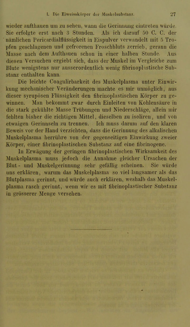 wieder aufthauen um zu sehen, wann die Geriimuiig eiulreteii würde. Sie erfolgte erst nach 3 Stunden. Als ich darauf 50 C. C. der nämlichen Pericardialflüssigkeit in Eispulver verwandelt mit 5 Tro- pfen geschlagenen und gefrorenen Froschbluts zerrieb, gerann die Masse nacli dem Aufthauen schon in einer halben Stunde. Aus diesen Versuchen ergiebt sich, dass der Muskel im Vergleiche zum Blute wenigstens nur ausserordentlich wenig fibrinopl istische Sub- stanz enthalten kann. Die leichte Coagulirbarkeit des Muskelplasma unter Einwir- kung mechanischer Veränderungen machte es mir unmöglich, aus dieser syrupösen Flüssigkeit den fibrinoplastischen Körper zu ge- winnen. Man bekommt zwar durch Einleiten von Kohlensäure in die stark gekühlte Masse Trübungen und Niederschläge, allein mir fehlten bisher die richtigen Mittel, dieselben zu isoliren, und von etwaigen Gerinnseln zu trennen. Ich muss darum auf den klaren Beweis vor der Hand verzichten, dass die Gerinnung des alkalischen Muskelplasma herrühre von der gegenseitigen Einwirkung zweier Körper, einer fibrinoplastischen Substanz auf eine fibrinogene. In Erwägung der geringen fibrinoplastischen Wirksamkeit des Muskelplasma muss jedoch die Annahme gleicher Ursachen der Blut - und Muskelgerinnung sehr gefällig scheinen. Sie würde uns erklären, warum das Muskelplasma so viel langsamer als das Blutplasma gerinnt, und würde auch erklären, weshalb das Muskel- plasma rasch gerinnt, wenn wir es mit fibrinoplastischer Substanz in grösserer Menge versehen.