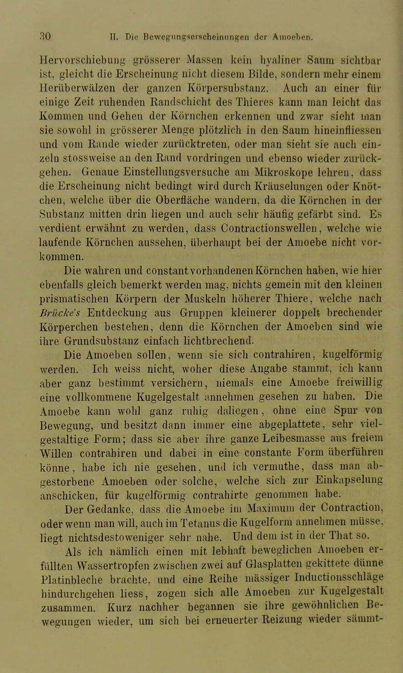 llervorschiebung grösserer Massen kein hyaliner Saum sichtbar ist, gleicht die Erscheinung nicht diesem Bilde, sondern mehr einem llerüberwälzen der ganzen Körpersubstanz. Auch an einer für einige Zeit ruhenden Randschicht des Thieres kann man leicht das Kommen und Gehen der Körnchen erkennen und zwar sieht man sie sowohl in grösserer Menge plötzlich in den Saum hineinfliessen und vom Rande wieder ziirücktreten, oder man sieht sie auch ein- zeln stossweise au den Rand Vordringen und ebenso wieder zurück- gehen. Genaue Einstellungsversuche am Mikroskope lehren, dass die Erscheinung nicht bedingt wird durch Kräuselungen oder Knöt- clien, welche über die Oberfläche wandern, da die Körnchen in der Substanz mitten drin liegen und auch sehr häufig gefärbt sind. Es verdient erwähnt zu werden, dass Contractionswellen, welche wie laufende Körnchen aussehen, überhaupt bei der Amoebe nicht Vor- kommen. Die wahren und constant vorhandenen Körnchen haben, wie hier ebenfalls gleich bemerkt werden mag, nichts gemein mit den kleinen prismatischen Körpern der Muskeln höherer Thiere, welche nach Briickes Entdeckung aus Gruppen kleinerer doppelt brechender Körperchen bestehen, denn die Körnchen der Amoeben sind wie ihre Grundsubstanz einfach lichtbrechend. Die Amoeben sollen, wenn sie sich contrahiren, kugelförmig werden. Ich weiss nicht, woher diese Angabe stammt, ich kann aber ganz bestimmt versichern, niemals eine Amoebe freiwillig eine vollkommene Kugelgestalt annehmen gesehen zu haben. Die Amoebe kann wohl ganz ruhig daliegen, ohne eine Spur von Bewegung, und besitzt dann immer eine abgeplattete, sehr viel- gestaltige Form; dass sie aber ihre ganze Leibesmasse aus freiem Willen contrahiren und dabei in eine constante Form überführen könne, habe ich nie gesehen, und ich vermuthe, dass man ab- gestorbene Amoeben oder solche, welche sich zur Eiiikapselung anschicken, für kugelförmig contrahirte genommen habe. Der Gedanke, dass die Amoebe im Maximum der Contraction, oder wenn man will, auch im Tetanus die Kugelform annehmeii müsse, liegt nichtsdestoweniger sehr nahe. Und dem ist in der That so. Als ich nämlich einen mit lebhaft beweglichen Amoeben er- füllten Wassertropfen zwischen zwei auf Glasplatten gekittete dünne Platinbleche brachte, und eine Reihe mässiger Inductionsschläge hindurchgehen liess, zogen sich alle Amoeben zur Kugelgestalt zusammen. Kurz nachher begannen sie ihre gewöhnlichen Be- wegungen wieder, um sicli bei erneuerter Reizung wieder sämmt-