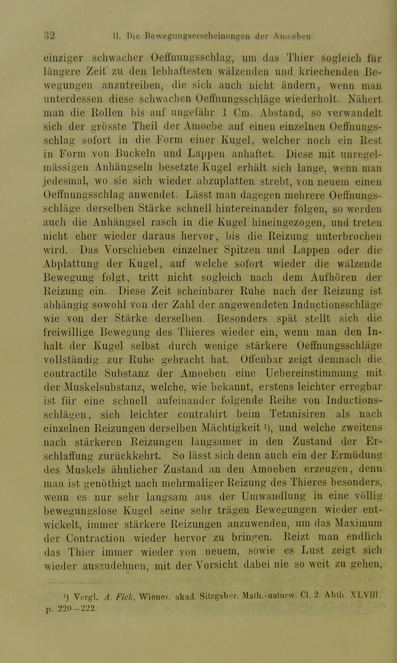 einziger schwacher Oeftnungssclilag, um das Thier sogleicli für längere Zeit zu den lebliaftesten wälzenden und kriechenden Be- wegungen anzutreiben, die sich auch nicht ändern, wenn man unterdessen diese schwachen Oeft’nungsschläge wiederholt. Nähert man die Rollen bis auf ungefähr 1 Cm. Abstand, so verwandelt sich der grösste Theil der Amoebe auf einen einzelnen Oefi'nnngs- sclilag sofort in die Form einer Kugel, welcher noch ein Rest in Form von Buckeln und Lappen anhaftet. Biese mit unregel- mässigen Anhängseln besetzte Kugel erhält sich lange, wenn man jedesmal, wo sie sich wieder abzuplatten strebt, von neuem einen Oeffnungssclilag anwendet. Lässt man dagegen mehrere Oeffnungs- schläge derselben Stärke schnell hintereinander folgen, so werden auch die Anhängsel rasch in die Kugel hineingezogen, und treten nicht eher wieder daraus hervor, bis die Reizung unterbrochen wird. Das Vorschieben einzelner Spitzen und Lappen oder die Abplattung der Kugel, auf welche sofort wieder die wälzende Bewegung folgt, tritt nicht sogleich nach dem Aufhören der Reizung ein. Diese Zeit scheinbarer Ruhe nach der Reizung ist abhängig sowohl von der Zahl der angewendeten inductionsschläge wie von der Stärke derselben. Besonders spät stellt sich die freiwillige Bewegung des Thieres wieder ein, wenn man den In- halt der Kugel selbst durch wenige stärkere Oeifnungsschläge vollständig zur Ruhe gebracht hat. Offenbar zeigt demnach die contractile Substanz der Amoeben eine Uebereinstimmung mit der Muskelsubstanz, welche, wie bekannt, erstens leichter erregbar ist für eine schnell aufeinander folgende Reihe von Inductions- schlägen, sich leichter contrahirt beim Tetanisiren als nach einzelnen Reizungen derselben Mächtigkeit i), und welche zweitens nach stärkeren Reizungen langsamer in den Zustand der Er- schlaffung zurückkehrt. So lässt sich denn auch ein der Ermüdung des Muskels ähnlicher Zustand an den Amoeben erzeugen, denn man ist genöthigt nach mehrmaliger Reizung des Thieres besonders, wenn es nur sehr langsam aus der Umwandlung in eine völlig bewegungslose Kugel seine sehr trägen Bewegungen wieder ent- wickelt, immer stärkere Reizungen anzuwenden, um das Maximum der Contraction wieder hervor zu bringen. Reizt man endlicli das Thier immer wieder von neuem, sowie es Lust zeigt sich wieder aus.zudehnen, mit der Vorsicht dabei nie so weit zu gehen, b Vcrg-l. A. Fick, Wiener, akad. Silzg-sber. Malh.-iialurw. CI. 2. Ablli. .XLVill. p. 220-222.