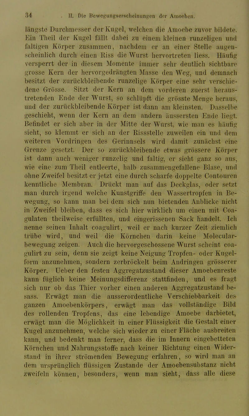 längsto .Durclimosser der Kugel, welchen die Amoebe zuvor bildete. Kill Tbeil der Kugel fällt dabei zu einem kleinen runzeligen und faltigen Körper zusammen, naebdem er an einer Stelle augen- scbeinlicb durch einen Kiss die Wurst bervortreten Hess. Häufig versperrt der in diesem Momente immer sehr deutlich sichtbare grosse Kern der bervorgedrängten Masse den Weg, und demnach besitzt der zurückbleibende runzelige Körper eine sehr verschie- dene Grösse. Sitzt der Kern an dem vorderen zuerst heraus- tretenden Ende der Wurst, so schlüpft die grösste Menge heraus, und der zurückbleibende Körper ist dann am kleinsten. Dasselbe geschieht, wenn der Kern an dem andern äussersten Ende liegt. Befindet er sich aber in der Mitte der Wurst, wie man es häufig sieht, so klemmt er sich an der Bissstelle zuweilen ein und dem weiteren Vordringen des Gerinnsels wird damit zunächst eine Grenze gesetzt. Der so zurückbleibende etwas grössere Körper ist dann auch weniger runzelig und faltig, er sieht ganz so aus, wie eine zum Theil entleerte, halb zusammengefallene Blase, und ohne Zweifel besitzt er jetzt eine durch scharfe doppelte Contouren kenntliche Membran. Drückt man auf das Deckglas, oder setzt man durch irgend welche Kunstgriffe den Wassertropfen in Be- wegung, so kann man bei dem sich nun bietenden Anblicke nicht in Zweifel bleiben, dass es sich hier wirklich um einen mit Coa- gulaten theilweise erfüllten, und eiugerissenen Sack handelt. Ich nenne seinen Inhalt coagulirt, weil er nach kurzer Zeit ziemlich trübe wird, und weil die Körnchen darin keine Molecular- bewegung zeigen. Auch die hervorgeschossene Wurst scheint coa- gulirt zu sein, denn sie zeigt keine Neigung Tropfen- oder Kugel- form anzunehmen, sondern zerbröckelt beim Andringen grösserer Körper, lieber den festen Aggregatzustand dieser Amoebenreste kann füglich keine Meinungsdifferenz ■ stattfinden, und es fragt sich nur ob das Thier vorher einen anderen Aggregatzustand be- sass. Erwägt man die ausserordentliche Verschiebbarkeit des- ganzen Amoebenkörpers, erwägt man das vollständige Bild des rollenden Tropfens, das eine lebendige Amoebe darbietet, erwägt man die Möglichkeit in einer Flüssigkeit die Gestalt einer Kugel anzunehmen, welche sich wieder zu einer Fläche ausbreiten kann, und bedenkt man ferner, dass die im Innern eingebetteten Körnchen und Nahrungsstoffe nach keiner Bichtung einen Wider- stand in ihrer strömenden Bewegung erfahren, so wird man an dem ursprünglich flüssigen Zustande der Amoebensubstanz nicht zweifeln können, besonders, wenn man sieht, dass alle diese