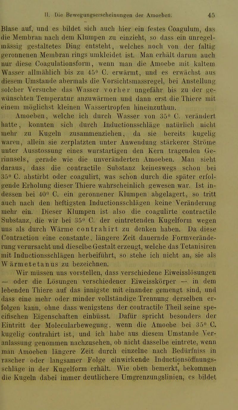 Blase auf, und es bildet sich aucli hier ein festes Coagulum, das die Meinhran nach dem Klumpen zu einzieht, so dass ein unregel- mässig gestaltetes Ding entstellt, welches noch von der faltig geronnenen Membran rings umkleidet ist. Man erhält darum auch nur diese Coagulationsform, wenn man die Amoehe mit kaltem Wasser allmählich bis zu 45^ C. erwärmt, und es erwächst aus diesem Umstande abermals die Vorsiclitsmassregel, bei Anstellung solcher Versuclie das Wasser vorlier ungefähr bis zu der ge- wünschten Temperatur anzuwärmen und dann erst die Thiere mit einem mögliclist kleinen Wassertropfen hineinzuthun. Amoeben, welche icli durch Wasser von 35^' C. verändert hatte, konnten sich durcli Inductionsschläge natürlicli nicht mehr zu Kugeln zusammenziehen, da sie bereits kugelig waren, allein sie zerplatzten unter Anwendung stärkerer Ströme unter Ausstossung eines wurstartigen den Kern tragenden Ge- rinnsels, gerade wie die unveränderten Amoeben. Man sieht daraus, dass die contractile Substanz keineswegs schon bei 35C. abstirbt oder coagulirt, was schon durch die später erfol- gende Erholung dieser Thiere wahrscheinlich gewesen war. Ist in- dessen bei 40'^ C. ein geronnener Klumpen abgelagert, so tritt auch nacli den heftigsten Inductionsschlägen keine Veränderung mehr ein. Dieser Klumpen ist also die coagulirte contractile Substanz, die wir bei 35^» C. der eintretenden Kugelform wegen uns als durch Wärme contrahirt zu denken haben. Da diese Contraction eine constante, längere Zeit dauernde Formverände- rung verursacht und dieselbe Gestalt erzeugt, welche das Tetanisiren mit Inductionsschlägen herbeiführt, so stehe ich nicht an, sie als Wärmetetanus zu bezeichnen. Wir müssen uns vorstellen, dass verschiedene Eiweisslösungen — oder die Lösungen verschiedener Eiweisskörper — in dem lebenden Thiere auf das innigste mit einander gemengt sind, und dass eine mehr oder minder vollständige Trennung derselben er- folgen kann, ohne dass wenigstens der contractile Theil seine spe- cifischen Eigenschaften einbüsst. Dafür spricht besonders der Eintritt der Molecularbewegung, wenn die Amoebe bei 35» C. kugelig contrahirt ist, und ich habe aus diesem Umstande Ver- anlassung genommen nachzusehen, ob nicht dasselbe eintrete, wenn man Amoeben längere Zeit durch einzelne nach Bedürfniss in rascher oder langsamer Folge einwirkende Inductionsöffnungs- schläge in der Kugelform erhält. Wie oben bemerkt, bekommen die Kugeln dabei immer deutlichere Umgrenzungslinien, es bildet