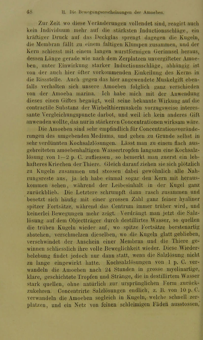 Zur Zeit wo diese Yeräiideruiifreii vollendet sind, reagirt auch kein Jndividiiuni mehr auf die stärksten Jnductiousschläge, ein kräftiger Druck auf das Deckglas sprengt dagegen die Kugeln, die Meiuhran fällt zn einem faltigen Klumpen zusammen, und der Kern schiesst mit einem langen wurstförmigen Derinnsel heraus, dessen Länge gerade wie nach dem Zerplatzen uuvergifteter Amoe- ben, unter Einwirkung starker Inductionsschläge, ahhängig ist von der auch hier öfter vorkoininenden Einkeilung des Kerns in die Rissstelle. Auch gegen das hier angewendete Muskelgift eben- falls verhalten sich unsere Amoeben folglich ganz verschieden von der Amoeba marina. Ich habe mich mit der Anwendung dieses einen Giftes begnügt, weil seine bekannte Wirkung auf die contractile Substanz der Wirbelthiermuskeln vorzugsweise interes- sante Vergleichungspuncte darbot, und weil ich kein anderes Gift anwenden wollte, das nur in stärkeren Coiicentrationen wirksam wäre. Die Amoeben sind sehr empfindlich für Concentrationsverände- rungen des umgebenden Mediums, und gehen zu Grunde selbst in sehr verdünnten Kochsalzlösungen. Lässt man zu einem flach aus- gebreiteten amoebenhaltigen Wassertropfen langsam eine Kochsalz- lösung von 1 — 2 p. C. zufliessen, so bemerkt man zuerst ein leb- hafteres Kriechen der Thiere. Gleich darauf ziehen sie sich plötzlich zu Kugeln zusammen und stossen dabei gewöhnlich alle Nah- rnngsreste aus, ja ich habe einmal sogar den Kern mit heraus- kommen sehen, wdihrend der Leibesinlialt in der Kugel ganz zurückblieb. Die Letztere schrumpft dann rasch zusammen und besetzt sich häufig mit einer grossen Zahl ganz feiner hyaliner spitzer Fortsätze, während das Centrum immer trüber wird, und keinerlei Bewegungen mehr zeigt. Verdrängt mau jetzt die Salz- lösung auf dem Objectträger durch destillirtes Wasser, so quellen die trüben Kugeln wieder auf, wo spitze Fortsätze borstenartig abstehen, verschmelzen dieselben, wo die Kugeln glatt geblieben, verschwindet der Anschein einer Membran und die Thiere ge- winnen schliesslich ihre volle Beweglichkeit wieder. Diese Wieder- belebung findet jedoch nur daun statt, wenn die Salzlösung nicht zu lange eingewirkt hatte. Kochsalzlösungen von 1 p. C. ver- wandeln die Amoeben nach 24 Stunden in grosse myeliuartige, klare, geschichtete Tropfen und Stränge, die in destillirtem Wasser stark quellen, ohne natürlich zur ursprünglichen Form zurück- zukehren. Concentrirte Salzlösungen endlich, z. B. von 10 p. C. verwandeln die Amoeben sogleich in Kugeln, welche schnell zer- platzen, und ein Netz von feinen schleimigen Fäden ausstossen.