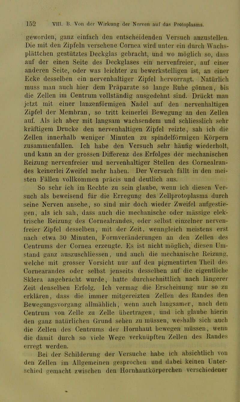 geworden, ganz einfach den entscheidenden Versuch anzustelkni. Die mit den Zipfeln verseilene Cornea wird unter ein durch Wachs- plättchen gestütztes Deckglas gebracht, und wo möglich so, dass auf der einen Seite des Deckglases ein nervenfreier, auf einer anderen Seite, oder was leichter zu bewerkstelligen ist, an einer Ecke desselben ein nervenhaltiger Zipfel hervorragt. Natürlich muss man auch hier dem Präpjirate so lange Ruhe gönnen, bis die Zellen im Centrum vollständig ausgedehnt sind. Drückt man jetzt mit einer lanzenförmigen Nadel auf den nervenhaltigen Zipfel der Membran, so tritt keinerlei Bewegung an den Zellen auf. Als ich aber mit langsam wachsendem und schliesslich sehr kräftigem Drucke den nervenhaltigen Zipfel reizte, sah ich die Zellen innerhalb weniger Minuten zu spindelförmigen Körpern zusammenfallen. Ich habe den Versuch sehr häufig wiederholt, und kann an der grossen Differenz des Erfolges der mechanischen Reizung nervenfreier und nervenhaltiger Stellen des Cornealran- des keinerlei Zweifel mehr haben. Der Versuch fällt in den mei- sten Fällen vollkommen präcis und deutlich aus. So sehr ich im Rechte zu sein glaube, wenn ich diesen Ver- such als beweisend für die Erregung des Zellprotoplasma durch seine Nerven ansehe, so sind mir doch wieder Zweifel aufgestie- gen, als ich sah, dass auch die mechanische oder mässige elek- trische Reizung des Cornealrandes, oder selbst einzelner nerven- freier Zipfel desselben, mit der Zeit, wenngleich meistens erst nach etwa 30 Minuten, Formveränderungen an den Zellen des Centrums der Cornea erzeugte. Es ist nicht möglich,’ diesen Um- stand ganz auszuschliessen, und auch die mechanische Reizung, welche mit grosser Vorsicht nur auf den pigmentirten Theil de.s Cornearandes oder selbst jenseits desselben auf die eigentliche Sklera angebracht wurde, hatte durchschnittlicli nach längerer Zeit denselben Erfolg, Ich vermag die Erscheinung nur so zu erklären, dass die immer mitgereizten Zellen des Randes den Bewegungsvorgang allmählich, wenn auch langsamer, nach dem Centrum von Zelle zu Zelle übertragen, und ich glaube hierin den ganz natürlichen Grund sehen zu müssen, weshalb sich auch die Zellen des Centrums der Hornhaut bewegen müssen, wenn die damit durch so viele Wege verknüpften Zellen des Randes erregt werden. Bei der Schilderung der Versuche habe ich absichtlich von den Zellen im Allgemeinen gesprochen und dabei keinen Unter- schied gemacht zwischen den Hornhautkörperchen verschiedener