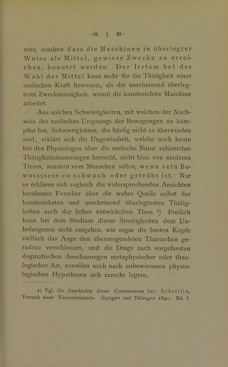 men, sondern dass die Maschinen in überlegter Weise als Mittel, gewisse Zwecke zu errei- chen, benützt werden. Der Irrtum bei der Wahl der Mittel kann mehr für die Thätigkeit einer seelischen Kraft beweisen, als die anscheinend überleg- teste Zweckmässigkeit, womit die kunstreichste Maschine arbeitet. Aus solchen Schwierigkeiten, mit welchen der Nach- weis des seelischen Ursprungs der Bewegungen zu käm- pfen hat, Schwierigkeiten, die häufig nicht zu überwinden sind, erklärt sich die Ungewissheit, welche noch heute bei den Physiologen über die seelische Natur zahlreicher Thätigkeitsäusserungen herrscht, nicht blos von niederen Tieren, sondern vom Menschen selbst, wenn seinBe- wusstsein zu schwach oder getrübt ist. Nur so erklären sich zugleich die widersprechenden Ansichten berühmter Forscher über die wahre Quelle selbst der kunstreichsten und anscheinend überlegtesten Thätig- keiten auch der höher entwickelten Tiere. Freilich kann bei dem Studium dieser Streitigkeiten dem Un- befangenen nicht entgehen, wie sogar die besten Köpfe vielfach das Auge den überzeugendsten Thatsachen ge- radezu verschlossen, und die Dinge nach vorgefassten dogmatischen Anschauungen metaphysischer oder theo- logischer Art, zuweilen auch nach unbewiesenen physio- logischen Hypothesen sich zurecht legten. I) Vgl. die Geschichte dieser Controversen bei: Scheitlin, Versuch einer Tierseelenkunde. Stuttgart und Tübingen 1840. Bd. I.