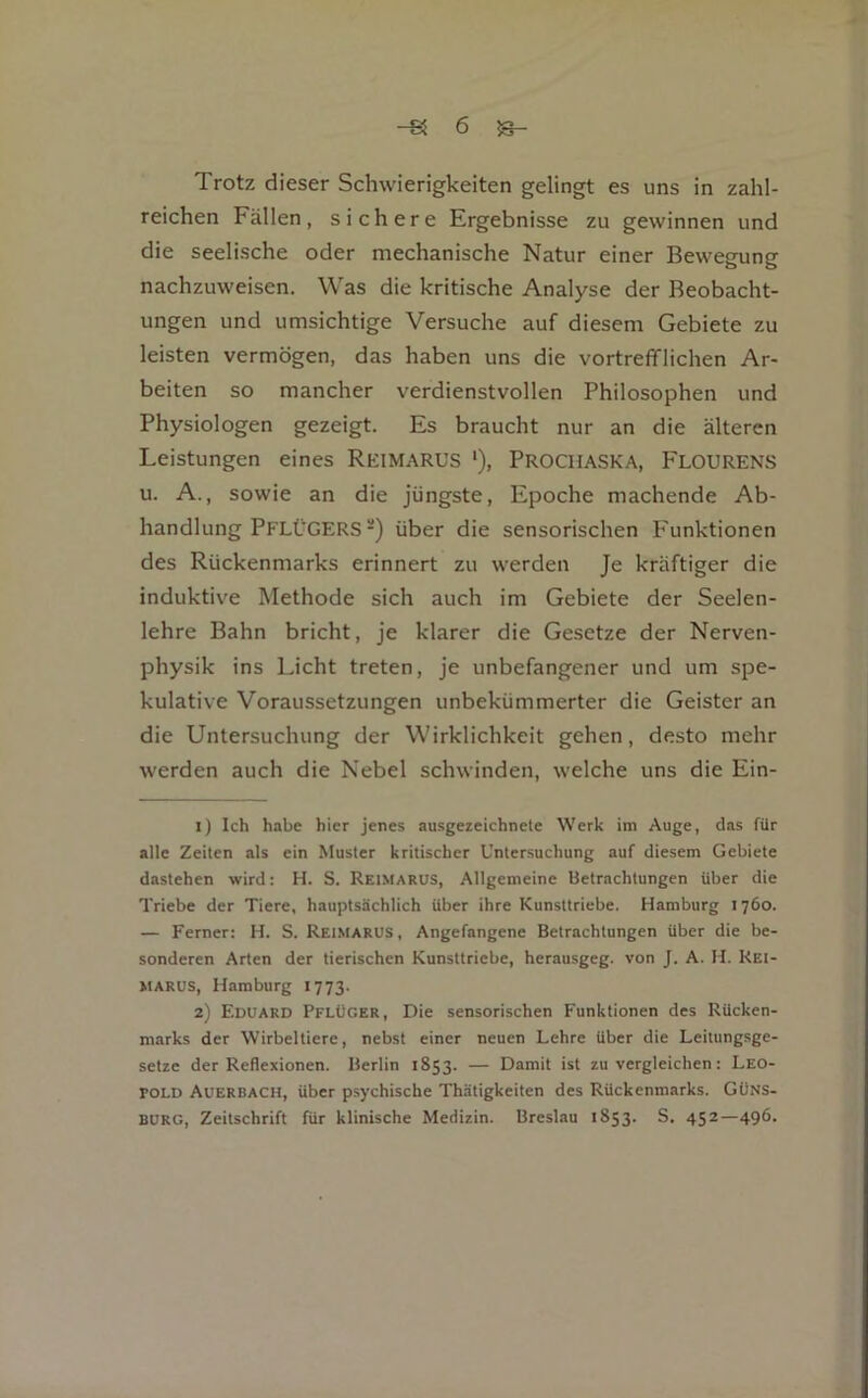 Trotz dieser Schwierigkeiten gelingt es uns in zahl- reichen Fällen, sichere Ergebnisse zu gewinnen und die seelische oder mechanische Natur einer Bewegung nachzuweisen. Was die kritische Analyse der Beobacht- ungen und umsichtige Versuche auf diesem Gebiete zu leisten vermögen, das haben uns die vortrefiflichen Ar- beiten so mancher verdienstvollen Philosophen und Physiologen gezeigt. Es braucht nur an die älteren Leistungen eines Reimarus ‘), Procmaska, Flourens u. A., sowie an die jüngste, Epoche machende Ab- handlung PFLÜGERS-) über die sensorischen Funktionen des Rückenmarks erinnert zu werden Je kräftiger die induktive Methode sich auch im Gebiete der Seelen- lehre Bahn bricht, je klarer die Gesetze der Nerven- physik ins Licht treten, je unbefangener und um spe- kulative Voraussetzungen unbekümmerter die Geister an die Untersuchung der Wirklichkeit gehen, desto mehr werden auch die Nebel schwinden, welche uns die Ein- 1) Ich habe hier jenes ausgezeichnete Werk im Auge, das für alle Zeiten als ein Muster kritischer Untersuchung auf diesem Gebiete dastehen wird: H. S. Reimarus, Allgemeine Betrachtungen über die Triebe der Tiere, hauptsächlich über ihre Kunsttriebe. Hamburg 1760. — Ferner: H. S. Reimarus, Angefangene Betrachtungen über die be- sonderen Arten der tierischen Kunsttriebe, herausgeg. von J. A. H. Rei- MARUS, Hamburg 1773. 2) Eduard Pflüger, Die sensorischen Funktionen des Rücken- marks der Wirbeltiere, nebst einer neuen Lehre über die Leitungsge- setze der Reflexionen. Berlin 1853. — Damit ist zu vergleichen: Leo- pold Auerbach, über psychische Thätigkeiten des Rückenmarks. Güns- BURG, Zeitschrift für klinische Medizin. Breslau 1853. S. 452—496.