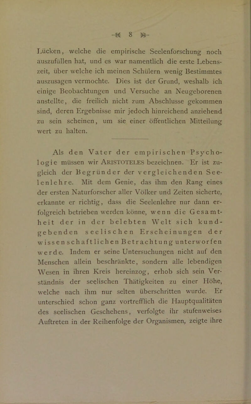 Lücken, welche die empirische Seelenforschung noch auszufüllen hat, und es war namentlich die erste Lebens- zeit, über welche ich meinen Schülern wenig Bestimmtes auszusagen vermochte. Dies ist der Grund, weshalb ich einige Beobachtungen und Versuche an Neugeborenen anstellte, die freilich nicht zum Abschlüsse gekommen sind, deren Ergebnisse mir jedoch hinreichend anziehend zu sein scheinen, um sie einer öffentlichen Mitteilung wert zu halten. Als den Vater der empirischen Psycho- logie müssen wir Aristoteles bezeichnen. Er ist zu- gleich der Begründer der vergleichenden See- lenlehre. Mit dem Genie, das ihm den Rang eines der ersten Naturforscher aller Völker und Zeiten sicherte, erkannte er richtig, dass die Seelenlehre nur dann er- folgreich betrieben werden könne, wenn die Gesamt- heit der in der belebten Welt sich kund- gebenden seelischen Erscheinungen der wissenschaftlichen Betrachtung unterworfen werde. Indem er seine Untersuchungen nicht auf den Menschen allein beschränkte, sondern alle lebendigen Wesen in ihren Kreis hereinzog, erhob sich sein Ver- ständnis der seelischen Thätigkeiten zu einer Höhe, welche nach ihm nur selten überschritten wurde. Er unterschied schon ganz vortrefflich die Hauptqualitäten des seelischen Geschehens, verfolgte ihr stufenweises Auftreten in der Reihenfolge der Organismen, zeigte ihre