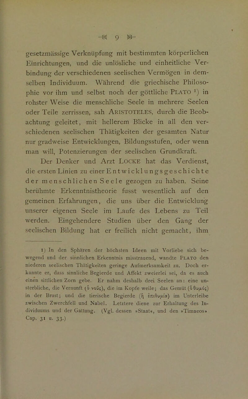 gesetzmässige Verknüpfung mit bestimmten körperlichen Einrichtungen, und die unlösliche und einheitliche Ver- bindung der verschiedenen seelischen Vermögen in dem- selben Individuum. Während die griechische Philoso- phie vor ihm und selbst noch der göttliche Plato *) in rohster Weise die menschliche Seele in mehrere Seelen oder Teile zerrissen, sah ARISTOTELES, durch die Beob- achtung geleitet, mit hellerem Blicke in all den ver- schiedenen seelischen Thätigkeiten der gesamten Natur nur gradweise Entwicklungen, Bildungsstufen, oder wenn man will, Potenzierungen der seelischen Grundkraft. Der Denker und Arzt LOCKE hat das Verdienst, die ersten Linien zu einer En tw icklungsgeschichte der menschlichen Seele gezogen zu haben. Seine berühmte Erkenntnistheorie fusst wesentlich auf den gemeinen Erfahrungen, die uns über die Entwicklung unserer eigenen Seele im Laufe des Lebens zu Teil werden. Eingehendere Studien über den Gang der seelischen Bildung hat er freilich nicht gemacht, ihm I) In den Sphären der höchsten Ideen mit Vorliebe sich be- wegend und der sinnlichen Erkenntnis misstrauend, wandte Plato den niederen seelischen Thätigkeiten geringe Aufmerksamkeit zu. Doch er- kannte er, dass sinnliche Regierde und Affekt zweierlei sei, da es auch einen sittlichen Zorn gebe. Er nahm deshalb drei Seelen an: eine un- sterbliche, die Vernunft voü;), die im Kopfe weile; das Gemüt (oOujid;) in der Brust; und die tierische Begierde (r; errtOupLia) im Unterleibe zwischen Zwerchfell und Nabel. Letztere diene zur Erhaltung des In- dividuums und der Gattung. fVgl. dessen »Staato, und den »Timaeos» Cap. 31 u. 33.)