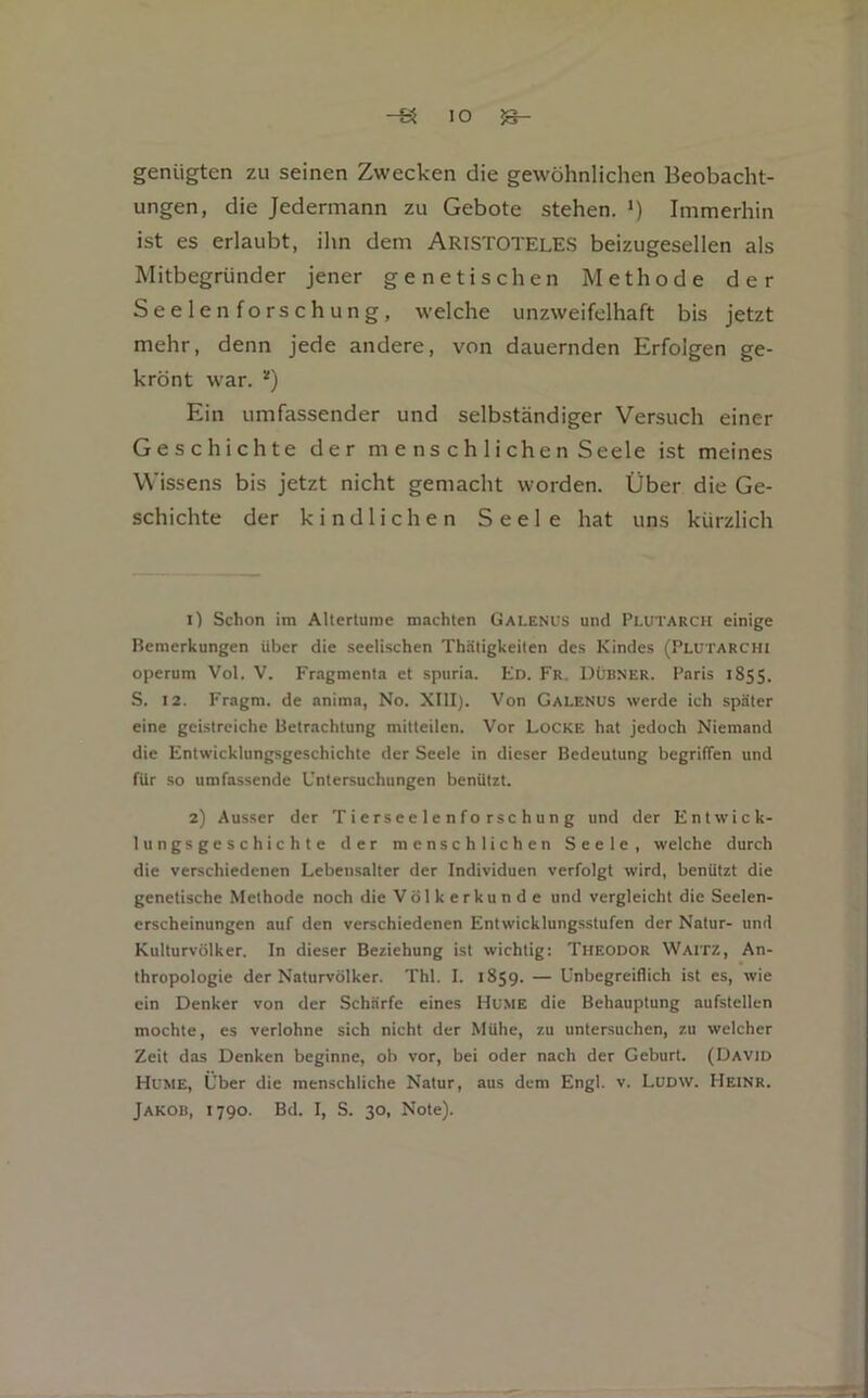 IO ^ genügten zu seinen Zwecken die gewöhnlichen Beobacht- ungen, die Jedermann zu Gebote stehen. >) Immerhin ist es erlaubt, ihn dem ARISTOTELES beizugesellen als Mitbegründer jener genetischen Methode der Seelen forschung, welche unzweifelhaft bis jetzt mehr, denn jede andere, von dauernden Erfolgen ge- krönt war. Ein umfassender und selbständiger Versuch einer Geschichte der m e ns ch 1 ichen Seele ist meines Wissens bis jetzt nicht gemacht worden. Über die Ge- schichte der kindlichen Seele hat uns kürzlich 1) Schon im Allertunie machten Galenus und Plutarch einige Bemerkungen über die seelischen Th.ätigkeiten des Kindes (Plutarchi operum Vol. V. Fragmenta et spuria. Ed. Fr. Dübner. Paris 1855. S. 12. Fragm. de anima, No. XIII). Von Galenus werde ich später eine geistreiche Betrachtung mitteilen. Vor Locke hat jedoch Niemand die Entwicklungsgeschichte der Seele in dieser Bedeutung begriffen und für so umfassende Untersuchungen benützt. 2) Ausser der Tierseelenforschung und der Entwick- lungsgeschichte der menschlichen Seele, welche durch die verschiedenen Lebensalter der Individuen verfolgt wird, benützt die genetische Methode noch die Völkerkunde und vergleicht die Seelen- erscheinungen auf den verschiedenen Entwicklungsstufen der Natur- und Kulturvölker. In dieser Beziehung ist wichtig: Theodor Waitz, An- thropologie der Naturvölker. Thl. I. 1859. — Unbegreiflich ist es, wie ein Denker von der Schärfe eines Home die Behauptung aufstellen mochte, es verlohne sich nicht der Mühe, zu untersuchen, zu welcher Zeit das Denken beginne, ob vor, bei oder nach der Geburt. (David Home, Über die menschliche Natur, aus dem Engl. v. Ludw. Heinr.