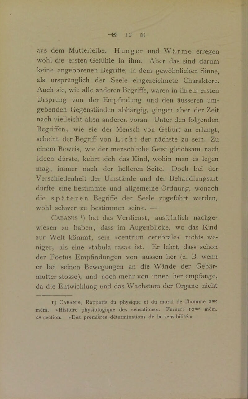 aus dem Mutterleibe. Hunger und Wärme erregen wohl die ersten Gefühle in ihm. Aber das sind darum keine angeborenen Begriffe, in dem gewöhnlichen Sinne, als ursprünglich der Seele eingezeichnete Charaktere. Auch sie, wie alle anderen Begriffe, waren in ihrem ersten Ursprung von der Empfindung und den äusseren um- gebenden Gegenständen abhängig, gingen aber der Zeit nach vielleicht allen anderen voran. Unter den folgenden Begriffen, wie sie der Mensch von Geburt an erlangt, scheint der Begriff von Licht der nächste zu sein. Zu einem Beweis, wie der menschliche Geist gleichsam nach Ideen dürste, kehrt sich das Kind, wohin man es legen mag, immer nach der helleren Seite. Doch bei der Verschiedenheit der Umstände und der Behandlungsart dürfte eine bestimmte und allgemeine Ordnung, wonach die späteren Begriffe der Seele zugeführt werden, wohl schwer zu bestimmen sein«. — Cahanis ') hat das Verdienst, ausführlich nachge- wiesen zu haben, da.ss im Augenblicke, wo das Kind zur Welt kömmt, sein >centrum cerebrale« nichts we- niger, als eine »tabula rasa« ist. Er lehrt, dass schon der Eoetus Empfindungen von aussen her (z. B. wenn er bei seinen Bewegungen an die Wände der Gebär- mutter stosse), und noch mehr von innen her empfange, da die Entwicklung und das Wachstum der Organe nicht i) Cabanis, Rapports du physique et du moral de l’homme 2me mem. »Histoire physiologique des sensations«. Ferner: lom« mem. 2» section. »Des premieres determinations de la sensibilitc.«