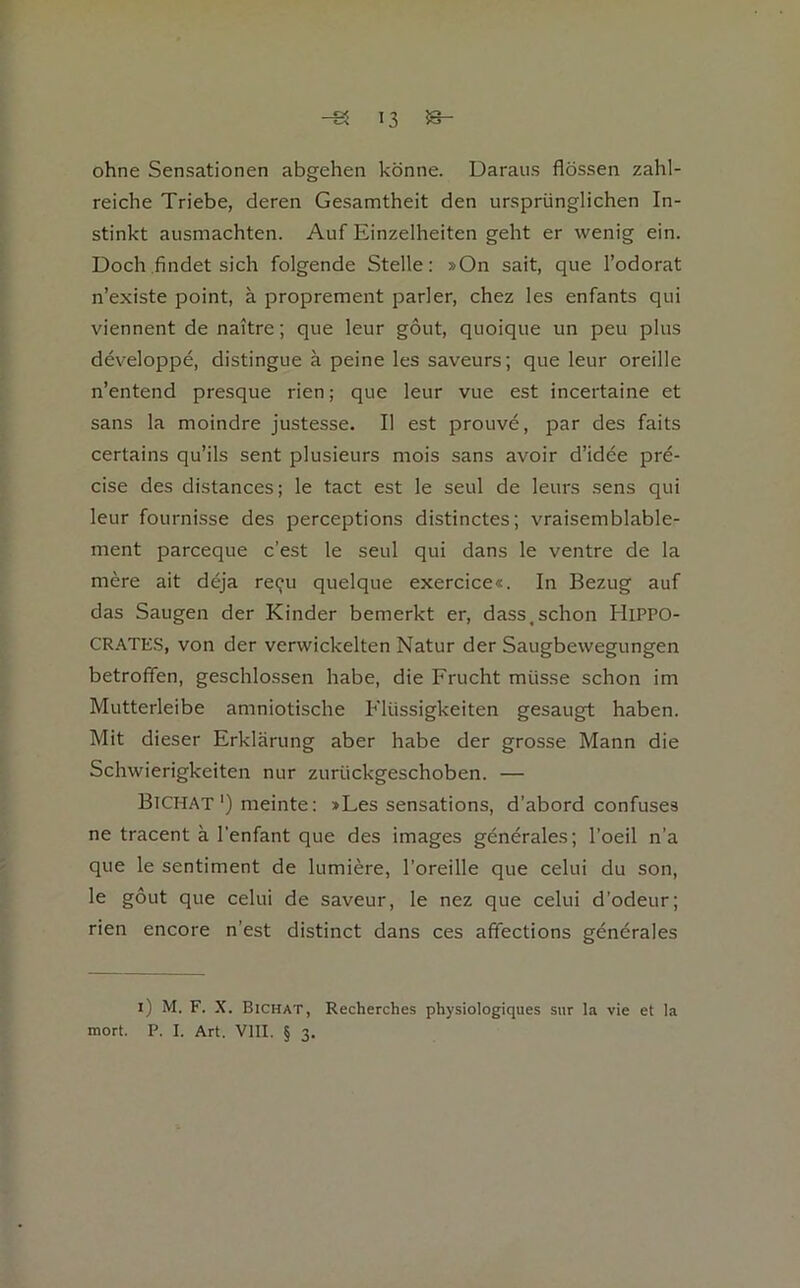 ohne Sensationen abgehen könne. Daraus flössen zahl- reiche Triebe, deren Gesamtheit den ursprünglichen In- stinkt ausmachten. Auf Einzelheiten geht er wenig ein. Doch .findet sich folgende Stelle: »On sait, que l’odorat n’existe point, ä proprement parier, chez les enfants qui viennent de naitre; que leur gout, quoique un peu plus developpe, distingue ä peine les saveurs; que leur oreille n’entend presque rien; que leur vue est incertaine et Sans la moindre justesse. II est prouve, par des faits certains qu’ils sent plusieurs mois sans avoir d’idee pre- cise des distances; le tact est le seul de leurs .sens qui leur fournisse des perceptions distinctes; vraisemblable- ment parceque c’est le seul qui dans le ventre de la mere ait deja reQu quelque exercice«. In Bezug auf das Saugen der Kinder bemerkt er, dass.schon HiPPO- CRATES, von der verwickelten Natur der Saugbewegungen betroffen, geschlossen habe, die Frucht müsse schon im Mutterleibe amniotische Flüssigkeiten gesaugt haben. Mit dieser Erklärung aber habe der grosse Mann die Schwierigkeiten nur zurückgeschoben. — Bichat') meinte: »Les sensations, d’abord confuses ne tracent ä l'enfant que des images generales; l’oeil n’a que le Sentiment de lumiere, l’oreille que celui du son, le gout que celui de saveur, le nez que celui d’odeur; rien encore n’est distinct dans ces affections gendrales i) M. F. X. Bichat, Recherches physiologiques siir la vie et la mort. P. I. Art. Vlll. § 3.