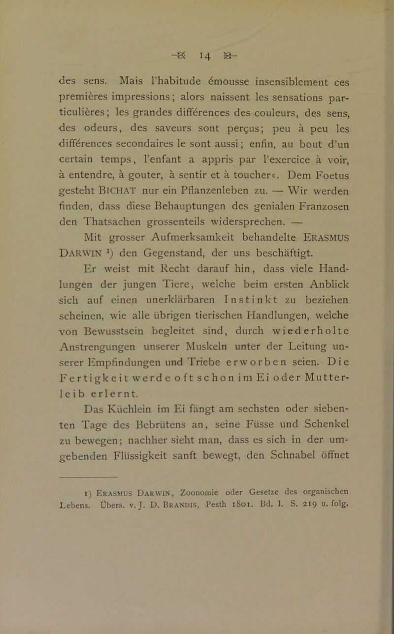 des sens. Mais l'habitude emousse insensiblement ces premicres impressions; alors naissent les sensations par- ticulieres; les grandes differences des couleurs, des sens, des odeurs, des saveurs sont pergus; peu ä peu les differences secondaires le sont aussi; enfin, au bout d’un certain temps, l’enfant a appris par l’exercice ä voir, ä entendre, ä gouter, ä sentir et ä toucher«. Dem Foetus gesteht Bichat nur ein Pflanzenleben zu. — Wir werden finden, dass diese Behauptungen des genialen Franzosen den Thatsachen grossenteils widersprechen. — Mit grosser Aufmerksamkeit behandelte EraSMUS Darwin ') den Gegenstand, der uns beschäftigt. P> weist mit Recht darauf hin, dass viele Hand- lungen der jungen Tiere, welche beim ersten Anblick sich auf einen unerklärbaren Instinkt zu beziehen scheinen, wie alle übrigen tierischen Handlungen, welche von Bewusstsein begleitet sind, durch wiederholte Anstrengungen unserer Muskeln unter der Leitung un- serer Empfindungen und Triebe erworben seien. Die Fertigkeitwerdeoftschon im Ei oderMutter- leib erlernt. Das Küchlein im Ei fängt am sechsten oder sieben- ten Tage des Bebrütens an, seine Füsse und Schenkel zu bewegen; nachher sieht man, dass es sich in der um- gebenden Flüssigkeit sanft bew'egt, den Schnabel öffnet I) Erasmus Darwin, Zoonomie oder Gesetze des organischen Lebens. Übers, v. J. D. Brandis, Pesth iSoi. Bd. I. S. 219 u. folg.