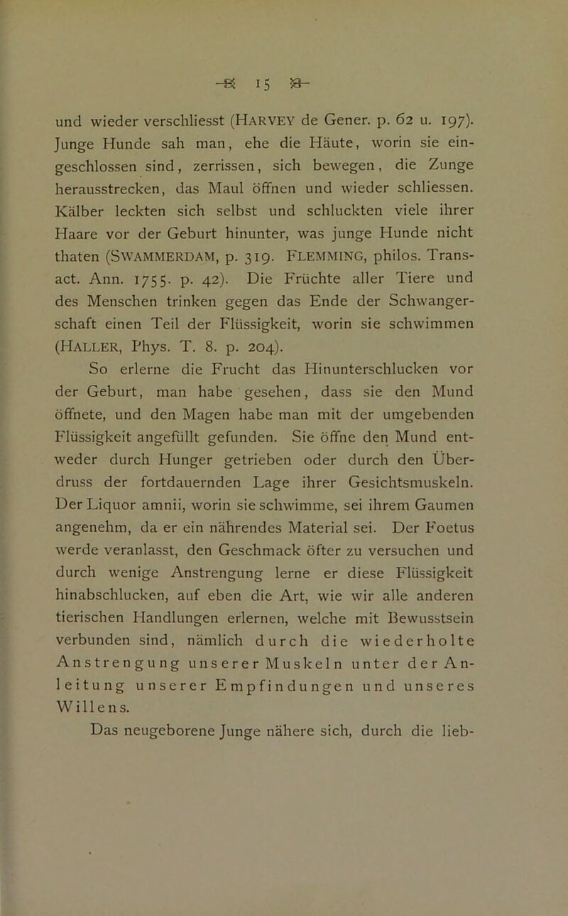 und wieder verschliesst (Harvey de Gener. p. 62 u. igy). Junge Hunde sah man, ehe die Häute, worin sie ein- geschlossen sind, zerrissen, sich bewegen, die Zunge herausstrecken, das Maul öffnen und wieder schliessen. Kälber leckten sich selbst und schluckten viele ihrer Haare vor der Geburt hinunter, was junge Hunde nicht thaten (Swammerdam, p. 319. Flemming, philos. Trans- act. Ann. 1755. p. 42). Die Früchte aller Tiere und des Menschen trinken gegen das Ende der Schwanger- schaft einen Teil der Flüs.sigkeit, worin sie schwimmen (Haller, Phys. T. 8. p. 204). So erlerne die Frucht das Hinunterschlucken vor der Geburt, man habe gesehen, dass sie den Mund öffnete, und den Magen habe man mit der umgebenden P'lüssigkeit angefullt gefunden. Sie öffne den Mund ent- weder durch Hunger getrieben oder durch den Über- druss der fortdauernden Lage ihrer Gesichtsmuskeln. Der Liquor amnii, worin sie schwimme, sei ihrem Gaumen angenehm, da er ein nährendes Material sei. Der P'oetus werde veranlasst, den Geschmack öfter zu versuchen und durch wenige Anstrengung lerne er diese Flüssigkeit hinabschlucken, auf eben die Art, wie wir alle anderen tierischen Handlungen erlernen, welche mit Bewusstsein verbunden sind, nämlich durch die wiederholte Anstrengung unserer Muskeln unter der An- leitung unserer Empfindungen und unseres Willens. Das neugeborene Junge nähere sich, durch die lieb-