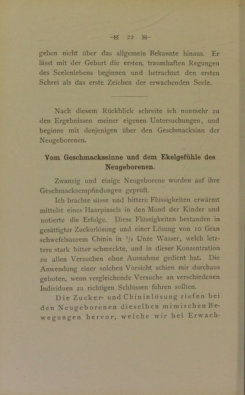 gelien nicht über das allgemein Bekannte hinaus. Er lässt mit der Geburt die ersten, traumhaften Regungen des Seelenlebens beginnen und betrachtet den ersten Schrei als das erste Zeichen der erwachenden Seele. Nach diesem Rückblick schreite ich nunmehr zu den Ergebnissen meiner eigenen Untersuchungen, und beginne mit denjenigen über den Geschmacksinn der Neugeborenen. Vom Geschmackssinne tmd dem Ekelgefühle des Neugeborenen. Zwanzig und einige Neugeborene wurden auf ihre Geschmacksempfindungen geprüft. Ich brachte süsse und bittere Flüssigkeiten erwärmt mittelst eines Haarpinsels in den Mund der Kinder und notierte die Erfolge. Diese Flüssigkeiten bestanden in gesättigter Zuckerlösung und einer Lösung von lo Gran schwefelsaurem Chinin in ’/a Unze Wasser, welch letz- tere stark bitter schmeckte, und in dieser Konzentration zu allen Versuchen ohne Ausnahme gedient hat. Die Anwendung einer solchen Vorsicht schien mir durchaus geboten, wenn vergleichende Versuche an verschiedenen Individuen zu richtigen Schlüssen führen sollten. Die Zucker- und Chininlösung riefen bei den Neugeborenen dieselben mimischenBe- wegungen hervor, welche wir bei Erwach-