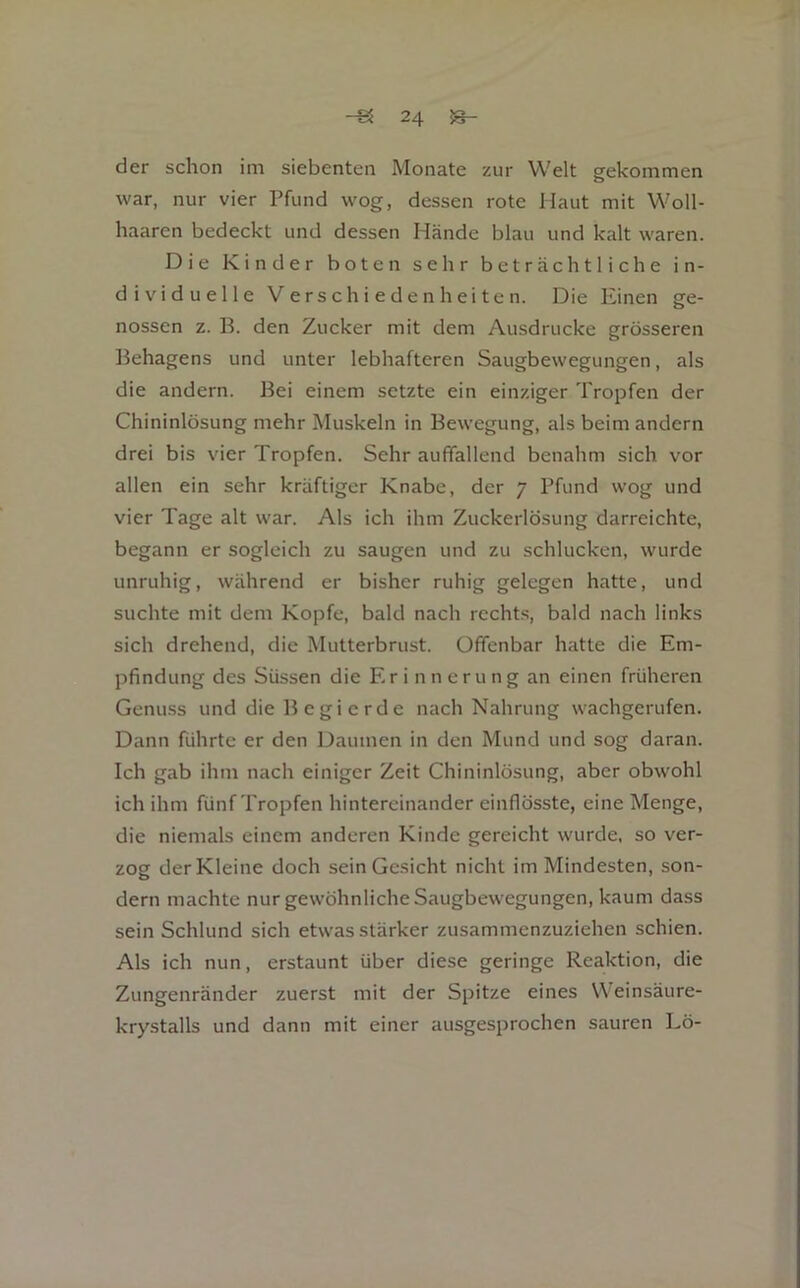 der schon im siebenten Monate zur Welt gekommen war, nur vier Pfund wog, dessen rote Haut mit Woll- liaaren bedeckt und dessen Hände blau und kalt waren. Die Kinder boten sehr beträchtliche in- dividuelle Verschiedenheiten. Die Einen ge- nossen z. B. den Zucker mit dem Ausdrucke grösseren Behagens und unter lebhafteren Saugbewegungen, als die andern. Bei einem setzte ein einziger Tropfen der Chininlösung mehr Muskeln in Bewegung, als beim andern drei bis vier Tropfen. Sehr auffallend benahm sich vor allen ein sehr kräftiger Knabe, der 7 Pfund wog und vier Tage alt war. Als ich ihm Zuckerlösung darreichte, begann er sogleich zu saugen und zu schlucken, wurde unruhig, während er bisher ruhig gelegen hatte, und suchte mit dem Kopfe, bald nach rechts, bald nach links sich drehend, die Mutterbrust. Offenbar hatte die Em- pfindung des Süssen die Erinnerung an einen früheren Genuss und die B egi erde nach Nahrung wachgerufen. Dann führte er den Daumen in den Mund und sog daran. Ich gab ihm nach einiger Zeit Chininlösung, aber obwohl ich ihm fünf Tropfen hintereinander einflösste, eine Menge, die niemals einem anderen Kinde gereicht wurde, so ver- zog der Kleine doch sein Gesicht nicht im Mindesten, son- dern machte nur gewöhnliche Saugbewegungen, kaum dass sein Schlund sich etwas stärker zusammenzuziehen schien. Als ich nun, erstaunt über diese geringe Reaktion, die Zungenränder zuerst mit der Spitze eines Weinsäure- krystalls und dann mit einer ausgesprochen sauren Lö-