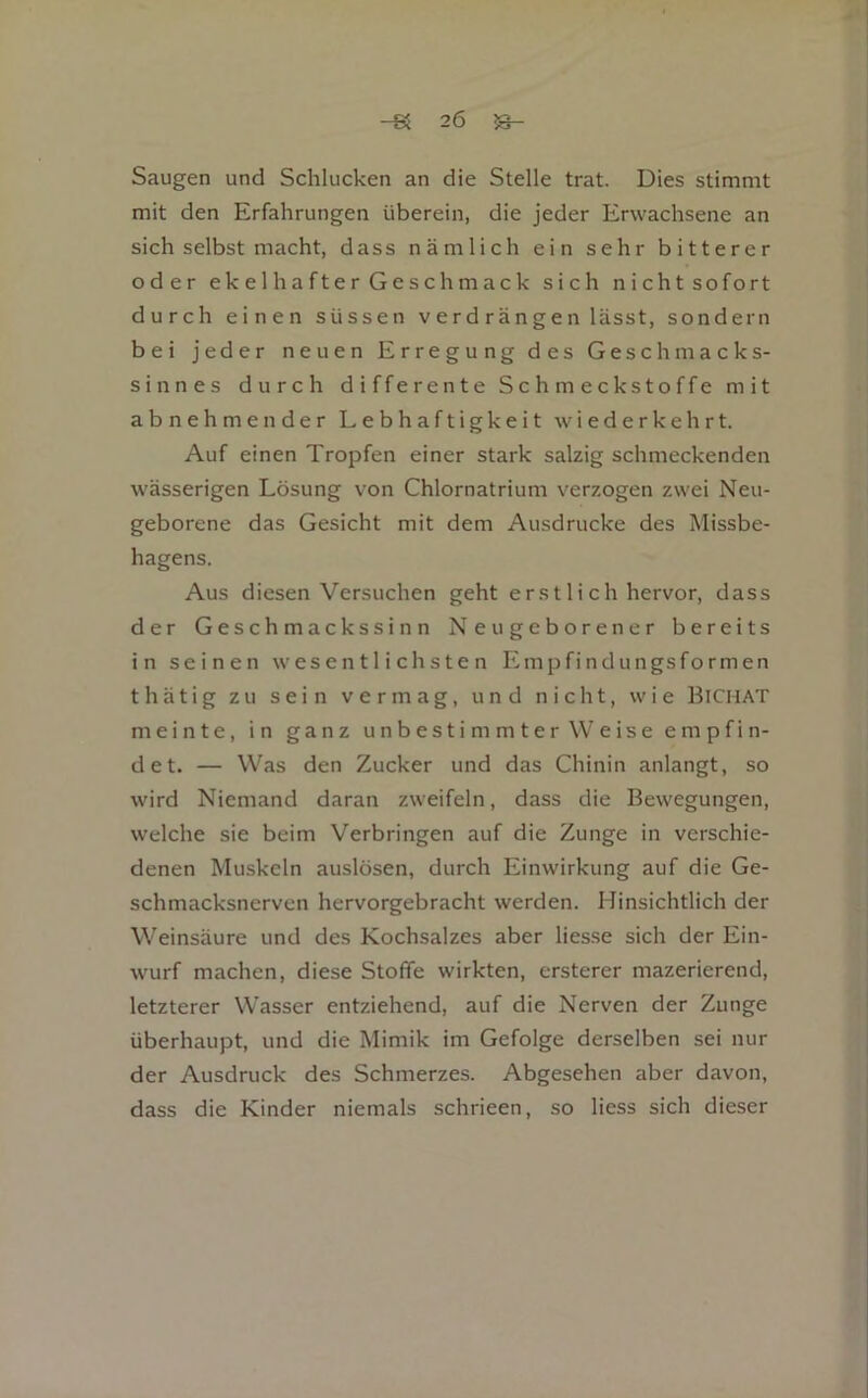 Saugen und Schlucken an die Stelle trat. Dies stimmt mit den Erfahrungen überein, die jeder Erwachsene an sich selbst macht, dass nämlich ein sehr bitterer oder ek e 1 h a fte r G e s chm ack sich nichtsofort durch einen süssen verdrängen lässt, sondern bei jeder neuen Erregung des Geschmacks- sinnes durch differente Schmeckstoffe mit abnehmender Lebhaftigkeit wiederkehrt. Auf einen Tropfen einer stark salzig schmeckenden wässerigen Lösung von Chlornatrium verzogen zwei Neu- geborene das Gesicht mit dem Ausdrucke des Missbe- hagens. Aus diesen Versuchen geht erstlich hervor, dass der Geschmackssinn Neugeborener bereits in seinen wesentlichsten Empfindungsformen thätig zu sein vermag, und nicht, wie Bichat meinte, in ganz unbestimmter Weise empfin- det. — Was den Zucker und das Chinin anlangt, so wird Niemand daran zweifeln, dass die Bewegungen, welche sie beim Verbringen auf die Zunge in verschie- denen Muskeln auslösen, durch Einwirkung auf die Ge- schmacksnerven hervorgebracht werden. Hinsichtlich der Weinsäure und des Kochsalzes aber lies.se sich der Ein- wurf machen, diese Stoffe wirkten, ersterer mazerierend, letzterer Wasser entziehend, auf die Nerven der Zunge überhaupt, und die Mimik im Gefolge derselben sei nur der Ausdruck des Schmerzes. Abgesehen aber davon, dass die Kinder niemals schrieen, so liess sich dieser