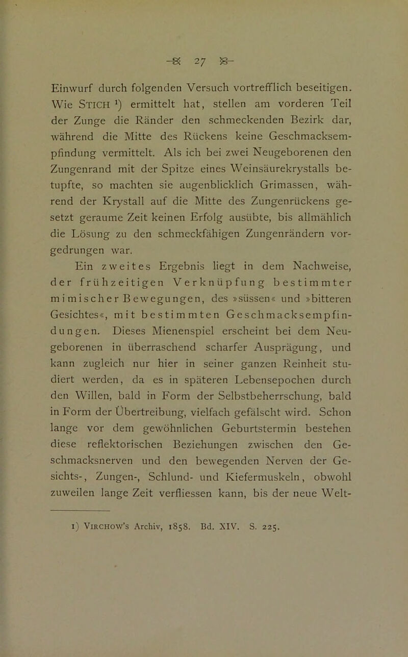 Einwurf durch folgenden Versuch vortrefiflich beseitigen. Wie Stich *) ermittelt hat, stellen am vorderen Teil der Zunge die Ränder den schmeckenden Bezirk dar, während die Mitte des Rückens keine Geschmacksem- pfindung vermittelt. Als ich bei zwei Neugeborenen den Zungenrand mit der Spitze eines Weinsäurekrystalls be- tupfte, so machten sie augenblicklich Grimassen, wäh- rend der Krystall auf die Mitte des Zungenrückens ge- setzt geraume Zeit keinen Erfolg ausübte, bis allmählich die Lösung zu den schmeckfähigen Zungenrändern vor- gedrungen war. Ein zweites Ergebnis liegt in dem Nachweise, der frühzeitigen Verknüpfung bestimmter m i m ische r B ewegu ngen, des ».süssen« und »bitteren Gesichtes«, mit bestimmten Geschmacksempfin- dungen. Dieses Mienenspiel erscheint bei dem Neu- geborenen in überraschend scharfer Ausprägung, und kann zugleich nur hier in seiner ganzen Reinheit stu- diert werden, da es in späteren Lebensepochen durch den Willen, bald in Form der Selbstbeherrschung, bald in Form der Übertreibung, vielfach gefälscht wird. Schon lange vor dem gewöhnlichen Geburtstermin bestehen diese reflektorischen Beziehungen zwischen den Ge- schmacksnerven und den bewegenden Nerven der Ge- sichts-, Zungen-, Schlund- und Kiefermuskeln, obwohl zuweilen lange Zeit verfliessen kann, bis der neue Welt- i) ViRCHOW’s Archiv, 1858. Bd. XIV. S. 225.