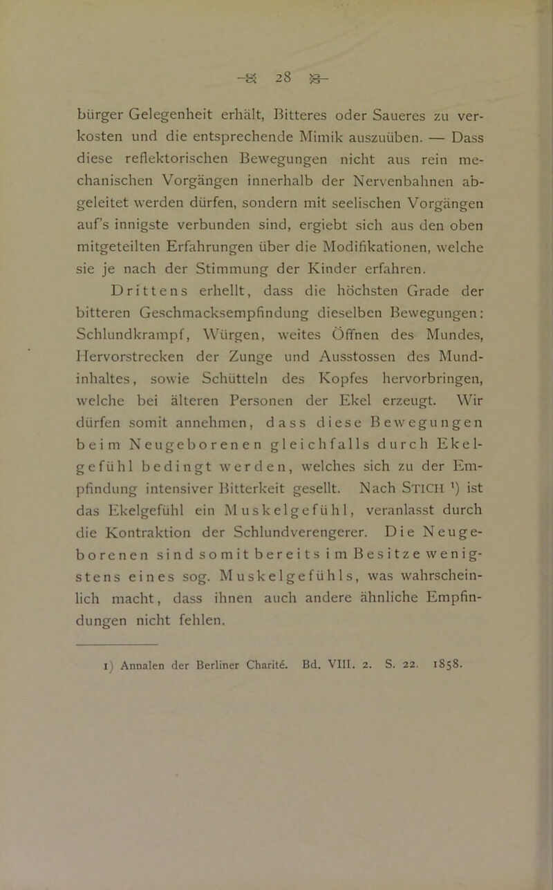 bürget Gelegenheit erhält, Bitteres oder Saueres zu ver- kosten und die entsprechende Mimik auszuüben. — Dass diese reflektorischen Bewegungen nicht aus rein me- chanischen Vorgängen innerhalb der Nervenbahnen ab- geleitet werden dürfen, sondern mit seelischen Vorgängen auf’s innigste verbunden sind, ergiebt sich aus den oben mitgeteilten Erfahrungen über die Modifikationen, welche sie je nach der Stimmung der Kinder erfahren. Drittens erhellt, dass die höchsten Grade der bitteren Geschmacksempfindung dieselben Bewegungen: Schlundkrampf, Würgen, weites Öffnen des Mundes, Hervorstrecken der Zunge und Ausstossen des Mund- inhaltes, sowie Schütteln des Kopfes hervorbringen, welche bei älteren Personen der Ekel erzeugt. Wir dürfen somit annehmen, dass diese Bewegungen beim Neugeborenen gleichfalls durch Ekel- gefühl bedingt werden, welches sich zu der Em- pfindung intensiver Bitterkeit gesellt. Nach Stich ') ist das Ekelgefühl ein Muskelgefühl, veranlasst durch die Kontraktion der Schlundverengerer. Die Neuge- borenen sindsomitbereits im Besitze wenig- stens eines sog. Muskelgefühls, was wahrschein- lich macht, dass ihnen auch andere ähnliche Empfin- dungen nicht fehlen. l) Annalen der Berliner Charite. Bd. VIII. 2. S. 22. 1858.