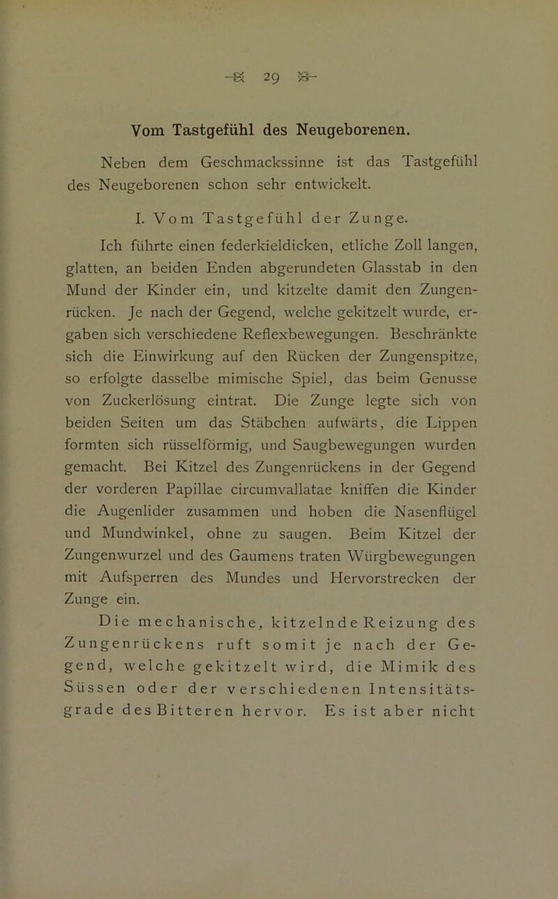 Vom Tastgefühl des Neugeborenen. Neben dem Geschmackssinne ist das Tastgefühl des Neugeborenen schon sehr entwickelt. I. Vom Tastgefühl der Zunge. Ich führte einen federkieldicken, etliche Zoll langen, glatten, an beiden Enden abgerundeten Glasstab in den Mund der Kinder ein, und kitzelte damit den Zungen- rücken. Je nach der Gegend, welche gekitzelt wurde, er- gaben sich verschiedene Reflexbewegungen. Beschränkte sich die Einwirkung auf den Rücken der Zungenspitze, so erfolgte dasselbe mimische Spiel, das beim Genüsse von Zuckerlösung eintrat. Die Zunge legte sich von beiden Seiten um das Stäbchen aufwärts, die Lippen formten sich rüsselförmig, und Saugbewegungen wurden gemacht. Bei Kitzel des Zungenrückens in der Gegend der vorderen Papillae circumvallatae knifien die Kinder die Augenlider zusammen und hoben die Nasenflügel und Mundwinkel, ohne zu saugen. Beim Kitzel der Zungenwurzel und des Gaumens traten Würgbewegungen mit Aufsperren des Mundes und Hervorstrecken der Zunge ein. Die mechanische, kitzelnde Reizung des Zungenrückens ruft somit je nach der Ge- gend, welche gekitzelt wird, die Mimik des Süssen oder der verschiedenen Intensitäts- grade desBitteren hervor. Es ist aber nicht
