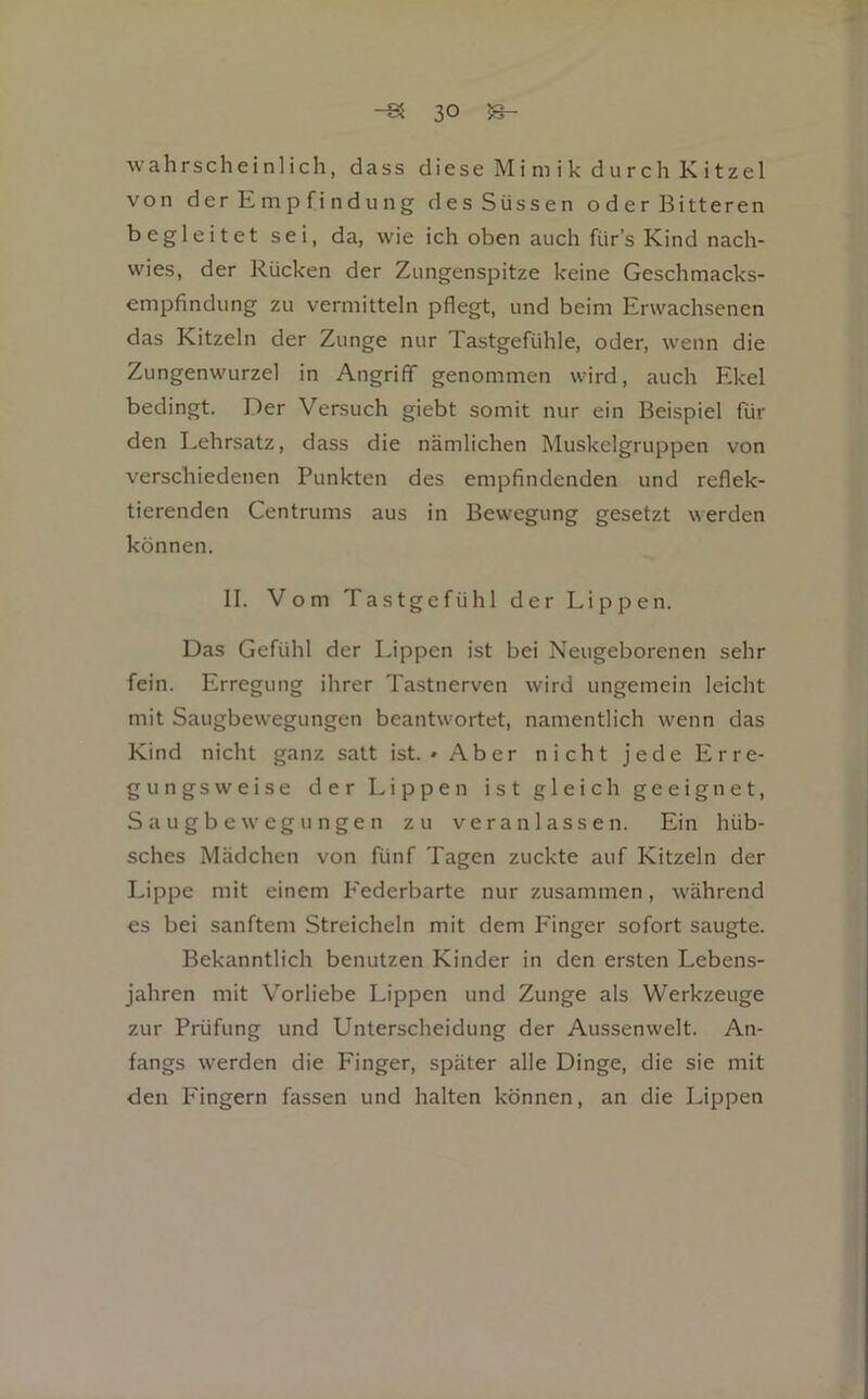 wahrscheinlich, dass diese Mi m i k d u rch K i tzel von der Empfindung des Süssen oderBitteren begleitet sei, da, wie ich oben auch für’s Kind nach- wies, der Rücken der Zungenspitze keine Geschmacks- empfindung zu vermitteln pflegt, und beim Erwachsenen das Kitzeln der Zunge nur Tastgefühle, oder, wenn die Zungenwurzel in Angriff genommen wird, auch Ekel bedingt. Der Versuch giebt somit nur ein Beispiel für den Lehrsatz, dass die nämlichen Muskelgruppen von verschiedenen Punkten des empfindenden und reflek- tierenden Centrums aus in Bewegung gesetzt werden können. II. Vom Tastgefühl der Lippen. Das Gefühl der Lippen ist bei Neugeborenen sehr fein. Erregung ihrer Tastnerven wird ungemein leicht mit Saugbewegungen beantwortet, namentlich wenn das Kind nicht ganz satt ist.* Aber nicht jede Erre- gungsweise der Lippen ist gleich geeignet, Saugbewegungen zu veranlassen. Ein hüb- sches Mädchen von fünf Tagen zuckte auf Kitzeln der Lippe mit einem Federbarte nur zusammen, während es bei sanftem Streicheln mit dem Finger sofort saugte. Bekanntlich benutzen Kinder in den ersten Lebens- jahren mit Vorliebe Lippen und Zunge als Werkzeuge zur Prüfung und Unterscheidung der Aussenwelt. An- fangs werden die Finger, später alle Dinge, die sie mit den Fingern fassen und halten können, an die Lippen