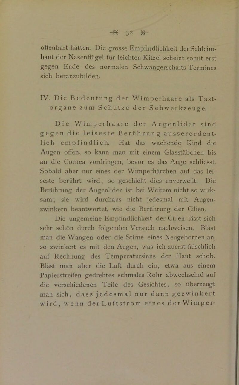ofTenbart hatten. Die grosse Empfindlichkeit der Schleim- haut der Nasenflügel für leichten Kitzel scheint somit erst gegen Ende des normalen Schwangerschafts-Termines sich heranzubilden. IV. Die Bedeutung der Wimperhaare als Tast- organe zum Schutze der SehWerkzeuge. Die Wimper haare der Augenlider sind gegen die leiseste Berührung ausserordent- lich empfindlich. Hat das wachende Kind die Augen offen, so kann man mit einem Glasstäbchen bis an die Cornea Vordringen, bevor es das Auge schliesst. Sobald aber nur eines der Wimperhärchen auf das lei- seste berührt wird, so geschieht dies unverweilt. Die Berührung der Augenlider ist bei Weitem nicht so wirk- sam; sie wird durchaus nicht jedesmal mit Augen- zwinkern beantwortet, wie die Berührung der Cilien. Die ungemeine Empfindlichkeit der Cilien lässt sich sehr schön durch folgenden Versuch nachweisen. Bläst man die Wangen oder die Stirne eines Neugebornen an, so zwinkert es mit den Augen, was ich zuerst fälschlich auf Rechnung des Temperatursinns der Haut schob. Bläst man aber die Luft durch ein, etwa aus einem Papierstreifen gedrehtes schmales Rohr abwechselnd auf die verschiedenen Teile des Gesichtes, so überzeugt man sich, dass jedesmal nur dann gezwinkert wird, wenn derLuftstrom eines der Wimper-