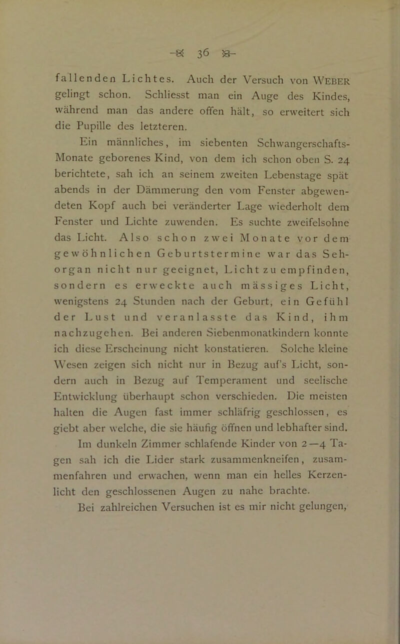 fallenden Lichtes. Auch der Versuch von Weber gelingt schon. Schliesst man ein Auge des Kindes, während man das andere offen hält, so erweitert sich die Pupille des letzteren. Ein männliches, im siebenten Schwangerschafts- Monate geborenes Kind, von dem ich schon oben S. 24 berichtete, sah ich an seinem zweiten Lebenstage spät abends in der Dämmerung den vom Fenster abgewen- deten Kopf auch bei veränderter Lage wiederholt dem Fenster und Lichte zuwenden. Es suchte zweifelsohne das Licht. Also schon zwei Monate vor dem gewöhnlichen Geburtstermine war das Seh- organ nicht nur geeignet, Licht zu empfinden, sondern es er\veckte auch mässiges Licht, wenigstens 24 Stunden nach der Geburt, ein Gefühl der Lust und veranlasste das Kind, ihm nachzugehen. Bei anderen Siebenmonatkindern konnte ich diese Erscheinung nicht konstatieren. Solche kleine Wesen zeigen sich nicht nur in Bezug auf’s Licht, son- dern auch in Bezug auf Temperament und seelische Entwicklung überhaupt schon verschieden. Die meisten halten die Augen fast immer schläfrig geschlo.ssen, es giebt aber welche, die sie häufig öffnen und lebhafter sind. Im dunkeln Zimmer schlafende Kinder von 2—4 Ta- gen sah ich die Lider stark zusammenkneifen, zusam- menfahren und erwachen, wenn man ein helles Kerzen- licht den geschlossenen Augen zu nahe brachte. Bei zahlreichen Versuchen ist es mir nicht gelungen.