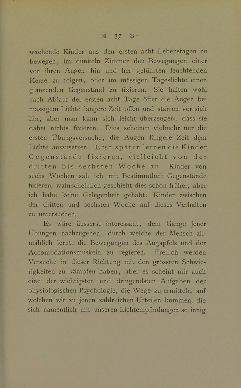 wachende Kinder aus den ersten acht Lebenstagen zu bewegen, im dunkeln Zimmer den Bewegungen einer vor ihren Augen hin und her geführten leuchtenden Kerze zu folgen, oder im massigen Tageslichte einen glänzenden Gegenstand zu fixieren. Sie halten wohl nach Ablauf der ersten acht Tage öfter die Augen bei massigem Lichte längere Zeit offen und starren vor sich hin, aber man kann sich leicht überzeugen, dass sie dabei nichts fixieren. Dies scheinen vielmehr nur die ersten Übungsversuche, die Augen längere Zeit dem Lichte auszusetzen. Erst später lernen die Kinder Gegenstände fixieren, vielleicht von der dritten bis sechsten Woche an. Kinder von sechs Wochen sah ich mit Bestimmtheit Gegenstände fixieren, wahrscheinlich geschieht dies schon früher, aber ich habe keine Gelegenheit gehabt, Kinder zwischen der dritten und sechsten Woche auf dieses Verhalten zu untersuchen. Es wäre äusserst interessant, dem Gange jener Übungen nachzugehen, durch welche der Mensch all- mählich lernt, die Bewegungen des Augapfels und der Accomodationsmuskeln zu regieren. Freilich werden Versuche in dieser Richtung mit den grössten Schwie- rigkeiten zu kämpfen haben, aber es scheint mir auch eine der wichtigsten und dringendsten Aufgaben der physiologischen Psychologie, die Wege zu ermitteln, auf welchen wir zu jenen zahlreichen Urteilen kommen, die sich namentlich mit unseren Lichtempfindungen so innig