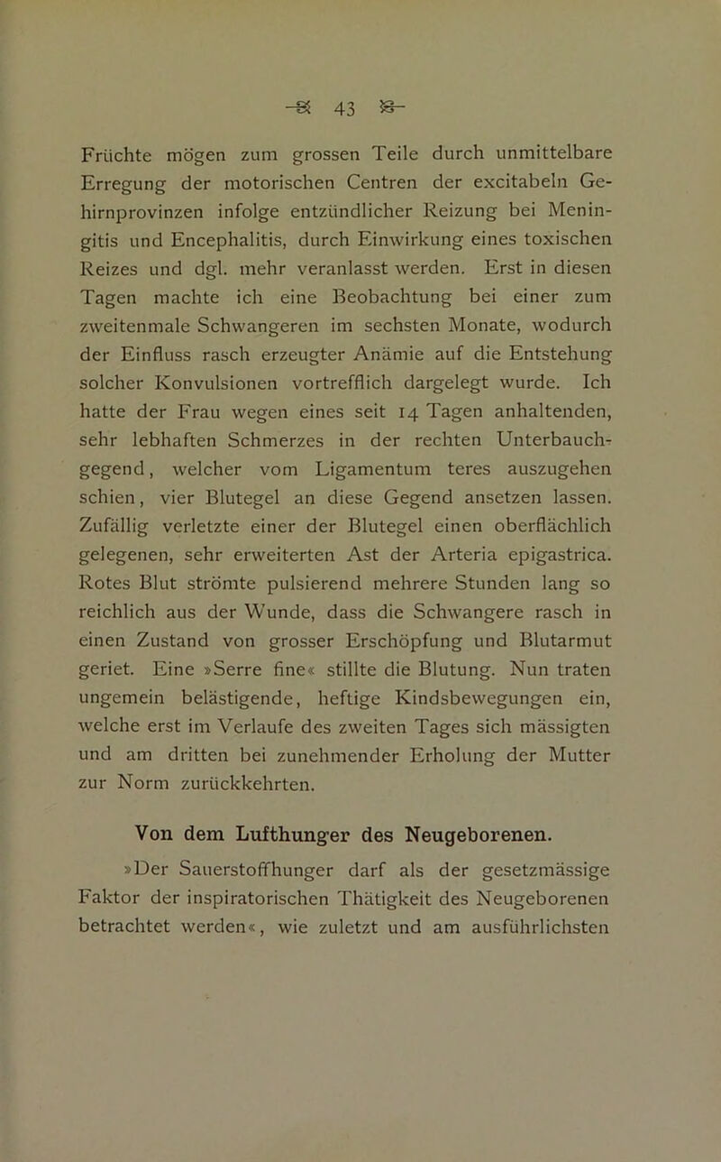 Früchte mögen zum grossen Teile durch unmittelbare Erregung der motorischen Centren der excitabeln Ge- hirnprovinzen infolge entzündlicher Reizung bei Menin- gitis und Encephalitis, durch Einwirkung eines toxischen Reizes und dgl. mehr veranlasst werden. Erst in diesen Tagen machte ich eine Beobachtung bei einer zum zweitenmale Schwangeren im sechsten Monate, wodurch der Einfluss rasch erzeugter Anämie auf die Entstehung solcher Konvulsionen vortrefflich dargelegt wurde. Ich hatte der Frau wegen eines seit 14 Tagen anhaltenden, sehr lebhaften Schmerzes in der rechten UnterbauchT gegend, welcher vom Ligamentum teres auszugehen schien, vier Blutegel an diese Gegend ansetzen lassen. Zufällig verletzte einer der Blutegel einen oberflächlich gelegenen, sehr erweiterten Ast der Arteria epigastrica. Rotes Blut strömte pulsierend mehrere Stunden lang so reichlich aus der Wunde, dass die Schwangere rasch in einen Zustand von grosser Erschöpfung und Blutarmut geriet. Eine »Serre fine« stillte die Blutung. Nun traten ungemein belästigende, heftige Kindsbewegungen ein, welche erst im Verlaufe des zweiten Tages sich mässigten und am dritten bei zunehmender Erholung der Mutter zur Norm zurückkehrten. Von dem Lufthunger des Neugeborenen. »Der Sauerstoffhunger darf als der gesetzmässige Faktor der inspiratorischen Thätigkeit des Neugeborenen betrachtet werden«, wie zuletzt und am ausführlichsten