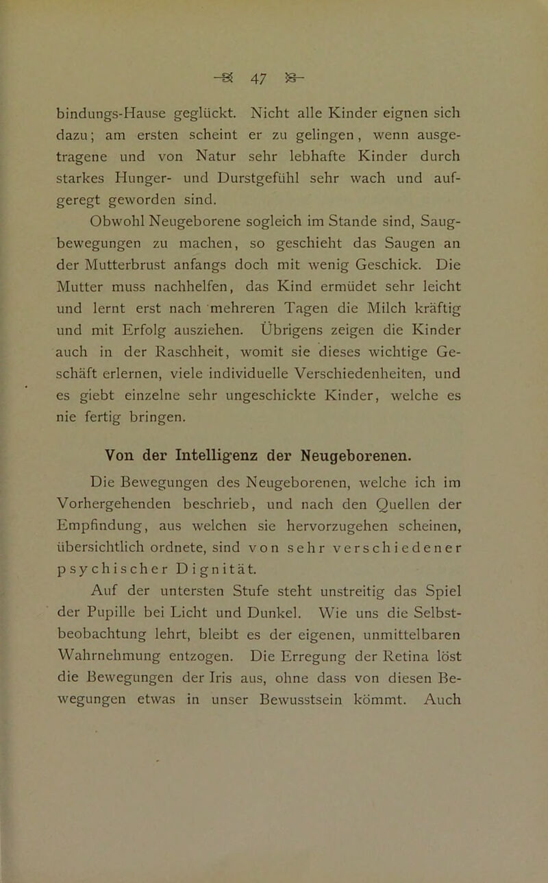 bindungs-Hause geglückt. Nicht alle Kinder eignen sich dazu; am ersten scheint er zu gelingen, wenn ausge- tragene und von Natur sehr lebhafte Kinder durch starkes Hunger- und Durstgefühl sehr wach und auf- geregt geworden sind. Obwohl Neugeborene sogleich im Stande sind, Saug- bewegungen zu machen, so geschieht das Saugen an der Mutterbrust anfangs doch mit wenig Geschick. Die Mutter muss nachhelfen, das Kind ermüdet sehr leicht und lernt erst nach mehreren Tagen die Milch kräftig und mit Erfolg ausziehen. Übrigens zeigen die Kinder auch in der Raschheit, womit sie dieses wichtige Ge- schäft erlernen, viele individuelle Verschiedenheiten, und es giebt einzelne sehr ungeschickte Kinder, welche es nie fertig bringen. Von der Intelligenz der Neugeborenen. Die Bewegungen des Neugeborenen, welche ich im Vorhergehenden beschrieb, und nach den Quellen der Empfindung, aus welchen sie hervorzugehen scheinen, übersichtlich ordnete, sind von sehr verschiedener psychischer Dignität. Auf der untersten Stufe steht unstreitig das Spiel der Pupille bei Licht und Dunkel. Wie uns die Selbst- beobachtung lehrt, bleibt es der eigenen, unmittelbaren Wahrnehmung entzogen. Die Erregung der Retina löst die Bewegungen der Iris aus, ohne dass von diesen Be- wegungen etwas in unser Bewusstsein kömmt. Auch