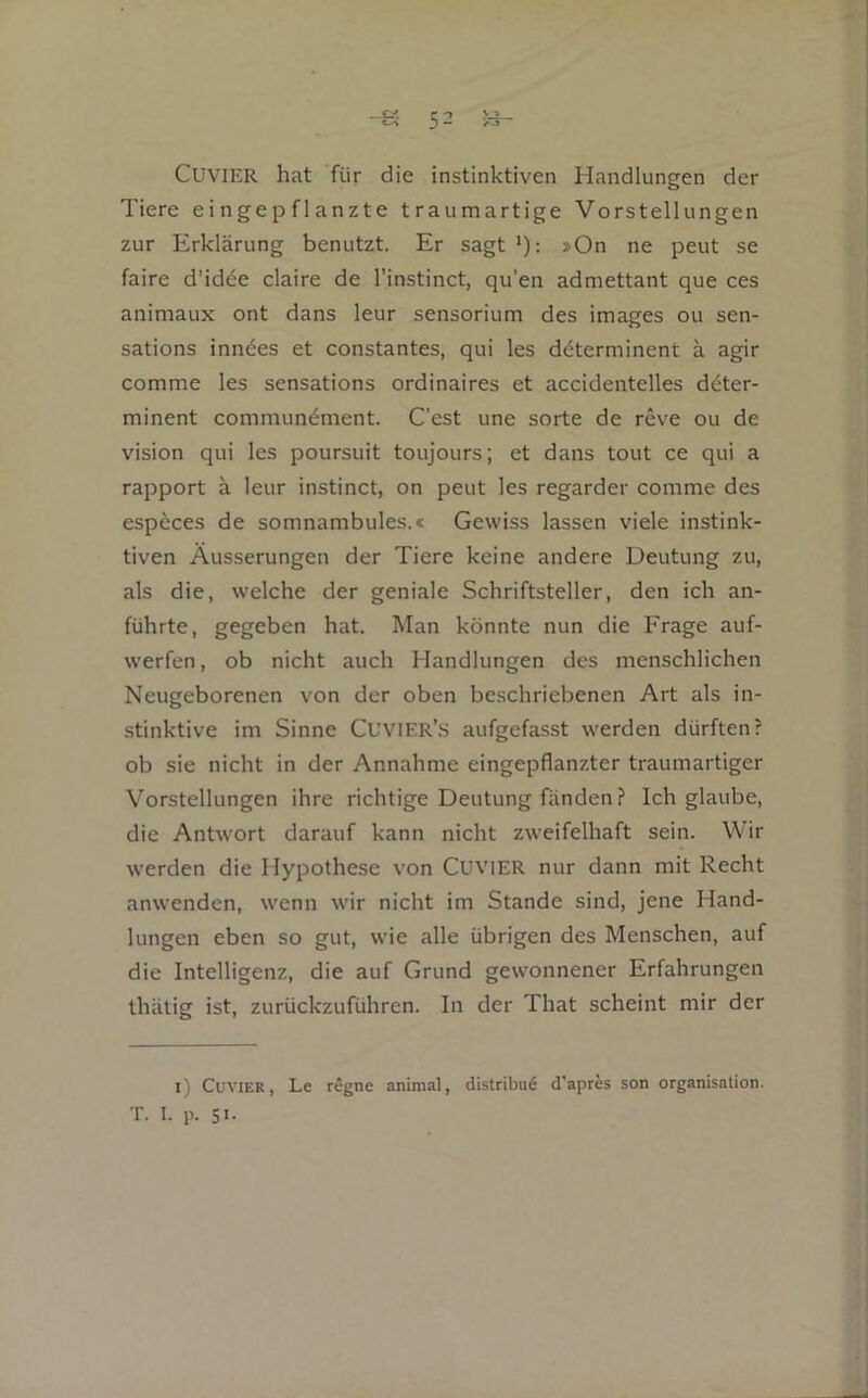 CUVIER hat für die instinktiven Handlungen der Tiere ei n ge p fl anzt e traumartige Vorstellungen zur Erklärung benutzt. Er sagt *): »On ne peut se faire d’idee claire de l’instinct, qu’en admettant que ces animaux ont dans leur sensorium des images ou sen- sations inn^es et constantes, qui les döterminent ä agir comme les sensations ordinaires et accidentelles dcter- minent communement. C’est une sorte de reve ou de Vision qui les poursuit toujours; et dans tout ce qui a rapport ä leur instinct, on peut les regarder comme des espcces de somnambules.« Gewiss lassen viele instink- tiven Äusserungen der Tiere keine andere Deutung zu, als die, welche der geniale Schriftsteller, den ich an- führte, gegeben hat. Man könnte nun die Frage auf- werfen, ob nicht auch Handlungen des menschlichen Neugeborenen von der oben beschriebenen Art als in- ■stinktive im Sinne CuviER’s aufgefasst werden dürften? ob sie nicht in der Annahme eingepflanzter traumartiger Vorstellungen ihre richtige Deutung fänden ? Ich glaube, die Antwort darauf kann nicht zweifelhaft sein. Wir werden die Hypothese von CuviER nur dann mit Recht anwenden, wenn wir nicht im Stande sind, jene Hand- lungen eben so gut, wie alle übrigen des Menschen, auf die Intelligenz, die auf Grund gewonnener Erfahrungen thätig ist, zurückzuführen. In der That scheint mir der i) CuviER, Le regne animal, distribu^ d'apres son Organisation. T. I. p. 51-